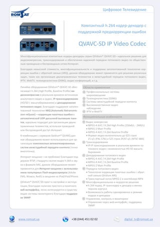 Цифровое Телевидение


                                                    Компактный h.264 кодер-декодер с
                                                   поддержкой предкоррекции ошибок

                                                   QVAVC-SD IP Video Codec
 Многофункциональные компактные кодеры-декодеры серии QVidium® QVAVC-SD—идеальное решение для
 видеокомпрессии, транскодирования и обеспечения надежной передачи потокового видео по обществен-
 ным проводным и беспроводным сетям Интернет.
 Благодаря невысокой стоимости, многофункциональности и поддержке запатентованной технологии кор-
 рекции ошибок с обратной связью (ARQ), данное оборудование может применятся для решения различных
 задач, таких как организация двунаправленных телемостов и межстудийной передачи потокового видео,
 IPTV, WebTV, тележурналистики (DSNG), видео конференций, и.т.д.

 Линейка оборудования QVidium® QVAVC-SD обес-          Области применения
 печивает h.264 (High Profile, Baseline Profile) ви-     Профессиональные системы
 деокомпрессию в реальном времени источников             широковещания
 аналогового видео и аудио, IP-транскодирование          Тележурналистика (DSNG)
 (HD/SD с масштабированием) и декодирование              Системы межстудийной передачи контента
                                                         Высококачественное видео
 потокового видео. Благодаря поддержке запатен-
                                                         наблюдение
 тованной технологии ARQ (Automatic Retransmis-          IPTV и WebTV
 sion reQuest) —коррекции пакетных ошибок с
                                                       Функциональные особенности
 автоматической UDP-досылкой выпавших паке-
 тов, идеально подходит для организации двуна-          Видео компрессия
 правленных телемостов, используя проводной              MPEG-4 AVC / H.264 High Profile (250кб/с - 2Мб/c)
                                                         MPEG-2 Main Profile
 или беспроводной доступ Интернет.
                                                         MPEG-4 AVC / H.264 Baseline Profile
 В комбинации с сервером Qvidium® QVARQ дан-             Формат видео включительно до 625 строк
 ное оборудование может использоваться для ор-            25 к/с (PAL 576i) и 525 строк 29,97 к/c (NTSC 480i)
 ганизации комплексных автоматизированных               Транскодирование
                                                         IP-IP транскодирование в реальном времени по-
 систем межстудийной передачи контента (точка-            токового видео с возможностью HD-SD масшта-
 многоточка).                                             бирования
                                                        Декодирование потокового видео
 Интернет-вещание—не проблема! Благодаря под-
                                                         MPEG-4 AVC / H.264 High Profile
 держке RTSP, стандарта сжатия видео h.264 и зву-
                                                         MPEG-4 AVC / H.264 Baseline Profile
 ка в формате AAC, данное оборудование может             MPEG-2 Main Profile
 применятся для Интернет-вещания с использова-          Передача потокового видео
 нием популярных Flash-медиасерверов (Adobe              Технология коррекции пакетных ошибок с обрат-
 FMS, Wowza, Red5) и вещания на iPod/iPad/iPhone.         ной связью QVidium ARQ
                                                         Транспортный поток MPEG-2 и контейнера MP4
 QVidium® QVAVC-SD прост в настройке и эксплуа-         Многофункциональное и недорогое решение
 тации, благодаря наличию простого и понятного           h.264 кодер, IP-транскодер и декодер в миниа-
 веб-интерфейса, легко интегрируется в существу-          тюрном корпусе
                                                         Возможность работы одновременно в режиме
 ющие системы мониторинга благодаря поддерж-
                                                          кодера и декодера
 ке SNMP                                                Управление, контроль и мониторинг
                                                         Управление через web-интерфейс, поддержка
                                                          SNMP




www.romsat.ua                                +38 (044) 451 02 02                          digital_tv@romsat.ua
 