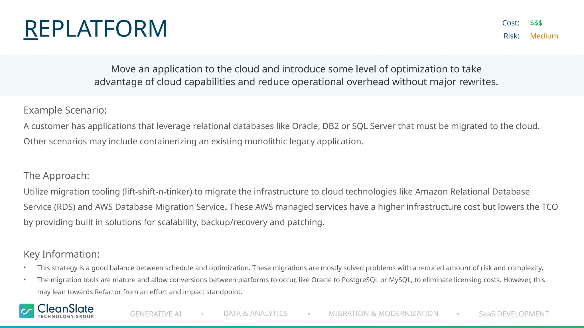 GENERATIVE AI DATA & ANALYTICS MIGRATION & MODERNIZATION SaaS DEVELOPMENT
• • •
REPLATFORM
Move an application to the cloud and introduce some level of optimization to take
advantage of cloud capabilities and reduce operational overhead without major rewrites.
Cost:
Risk:
$$$
Medium
Example Scenario:
A customer has applications that leverage relational databases like Oracle, DB2 or SQL Server that must be migrated to the cloud.
Other scenarios may include containerizing an existing monolithic legacy application.
The Approach:
Utilize migration tooling (lift-shift-n-tinker) to migrate the infrastructure to cloud technologies like Amazon Relational Database
Service (RDS) and AWS Database Migration Service. These AWS managed services have a higher infrastructure cost but lowers the TCO
by providing built in solutions for scalability, backup/recovery and patching.
Key Information:
• This strategy is a good balance between schedule and optimization. These migrations are mostly solved problems with a reduced amount of risk and complexity.
• The migration tools are mature and allow conversions between platforms to occur, like Oracle to PostgreSQL or MySQL, to eliminate licensing costs. However, this
may lean towards Refactor from an effort and impact standpoint.
 