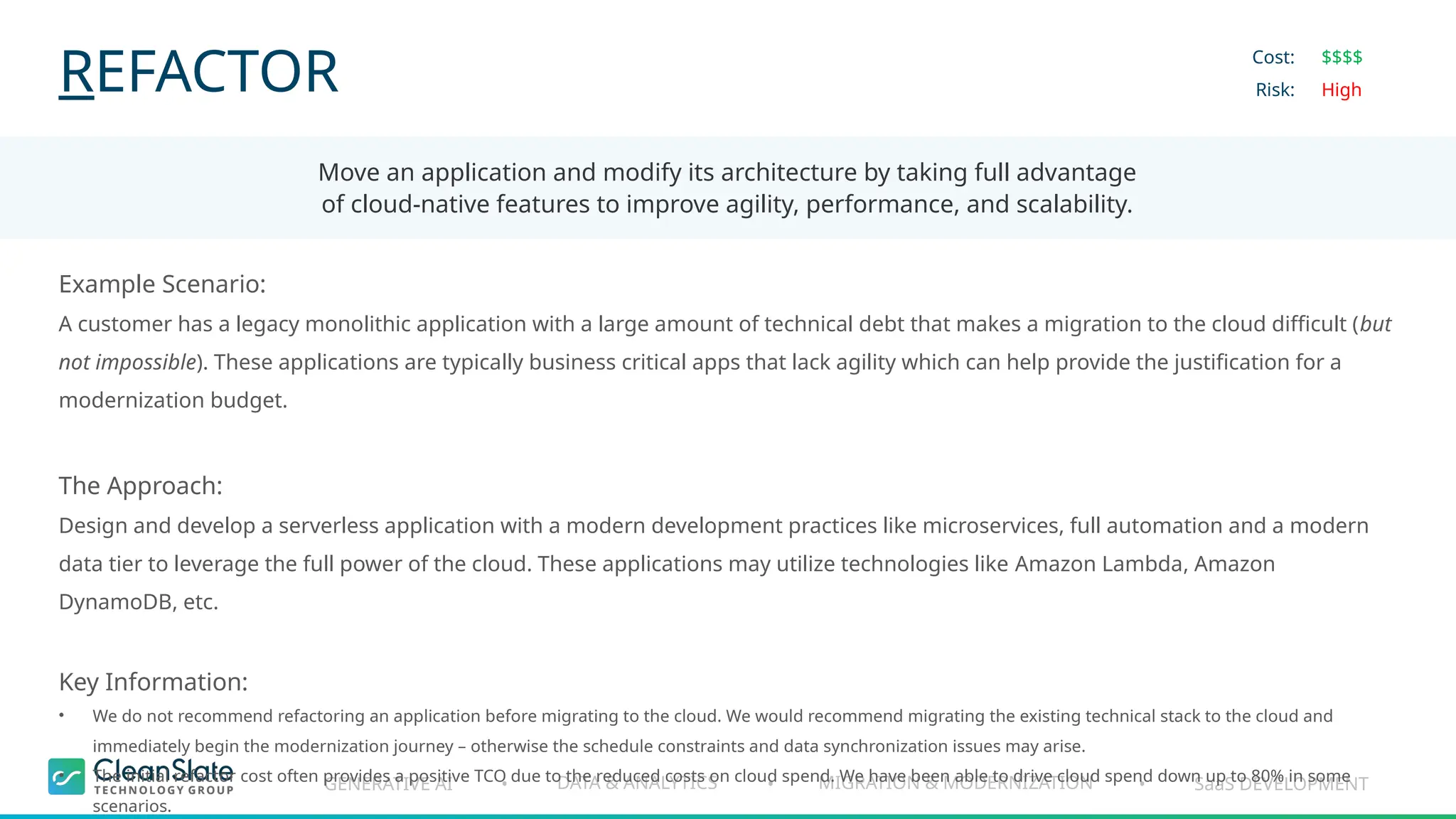GENERATIVE AI DATA & ANALYTICS MIGRATION & MODERNIZATION SaaS DEVELOPMENT
• • •
REFACTOR
Move an application and modify its architecture by taking full advantage
of cloud-native features to improve agility, performance, and scalability.
Cost:
Risk:
$$$$
High
Example Scenario:
A customer has a legacy monolithic application with a large amount of technical debt that makes a migration to the cloud difficult (but
not impossible). These applications are typically business critical apps that lack agility which can help provide the justification for a
modernization budget.
The Approach:
Design and develop a serverless application with a modern development practices like microservices, full automation and a modern
data tier to leverage the full power of the cloud. These applications may utilize technologies like Amazon Lambda, Amazon
DynamoDB, etc.
Key Information:
• We do not recommend refactoring an application before migrating to the cloud. We would recommend migrating the existing technical stack to the cloud and
immediately begin the modernization journey – otherwise the schedule constraints and data synchronization issues may arise.
• The initial refactor cost often provides a positive TCO due to the reduced costs on cloud spend. We have been able to drive cloud spend down up to 80% in some
scenarios.
 