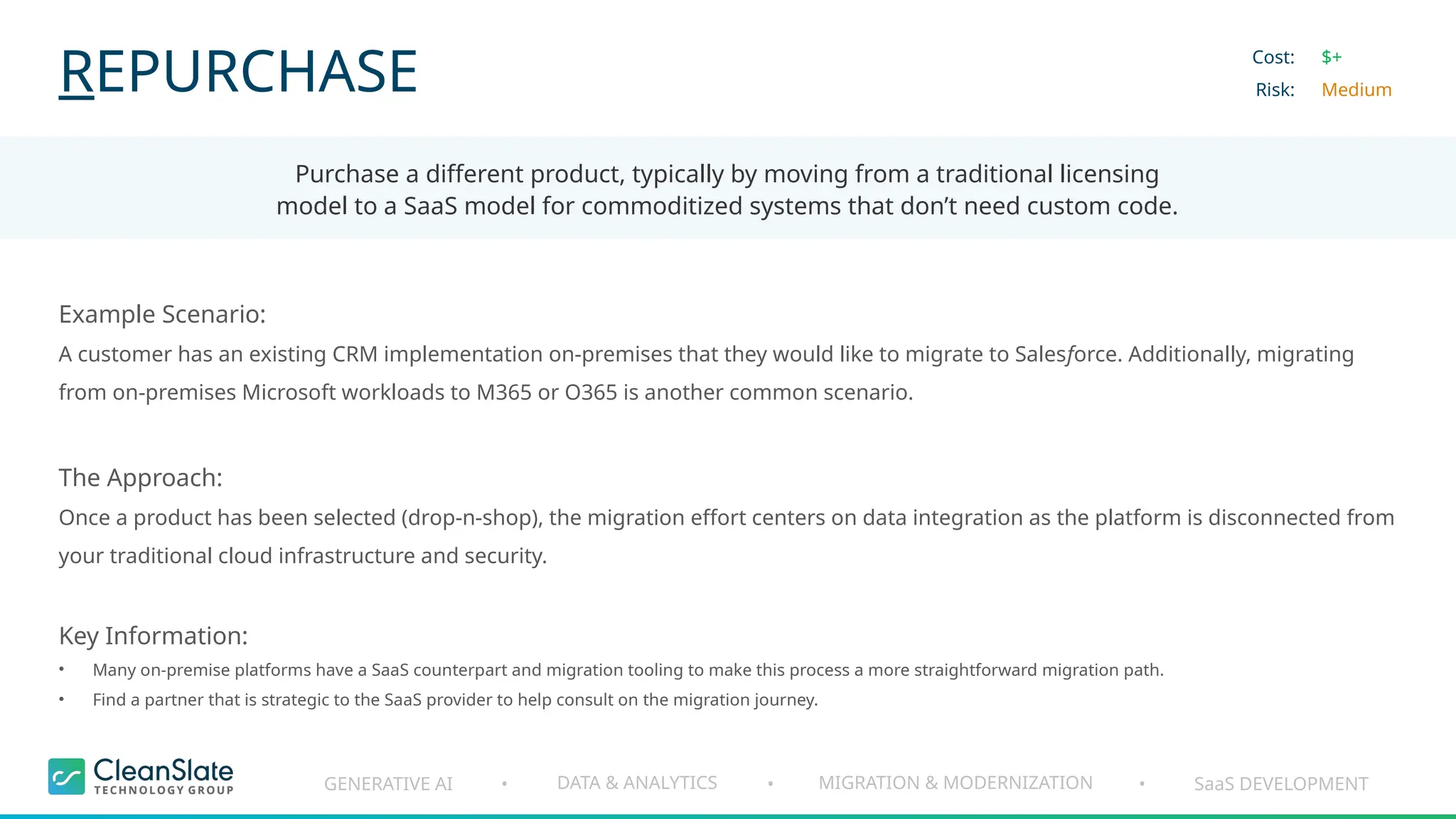GENERATIVE AI DATA & ANALYTICS MIGRATION & MODERNIZATION SaaS DEVELOPMENT
• • •
REPURCHASE
Purchase a different product, typically by moving from a traditional licensing
model to a SaaS model for commoditized systems that don’t need custom code.
Cost:
Risk:
$+
Medium
Example Scenario:
A customer has an existing CRM implementation on-premises that they would like to migrate to Salesforce. Additionally, migrating
from on-premises Microsoft workloads to M365 or O365 is another common scenario.
The Approach:
Once a product has been selected (drop-n-shop), the migration effort centers on data integration as the platform is disconnected from
your traditional cloud infrastructure and security.
Key Information:
• Many on-premise platforms have a SaaS counterpart and migration tooling to make this process a more straightforward migration path.
• Find a partner that is strategic to the SaaS provider to help consult on the migration journey.
 