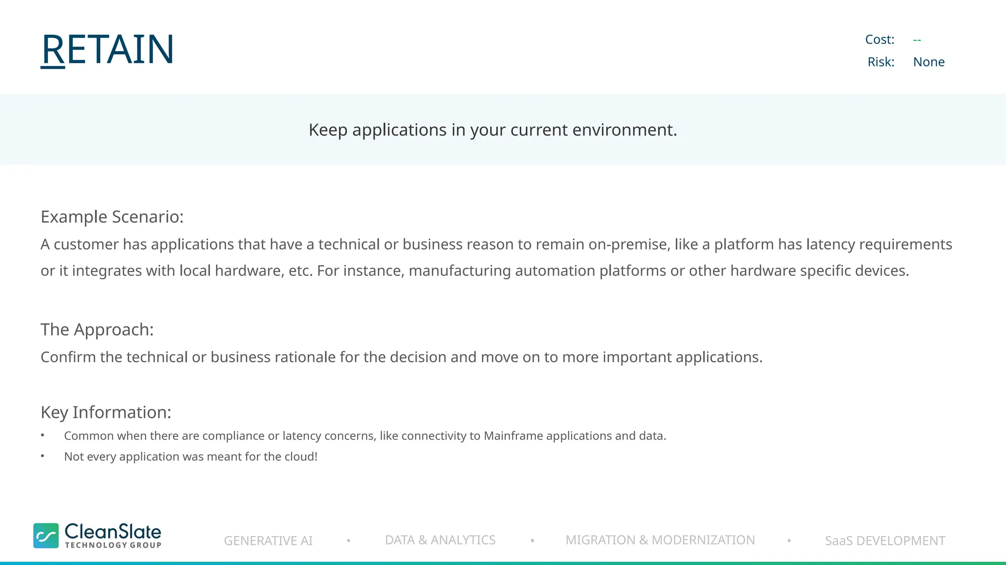 GENERATIVE AI DATA & ANALYTICS MIGRATION & MODERNIZATION SaaS DEVELOPMENT
• • •
RETAIN
Keep applications in your current environment.
Cost:
Risk:
--
None
Example Scenario:
A customer has applications that have a technical or business reason to remain on-premise, like a platform has latency requirements
or it integrates with local hardware, etc. For instance, manufacturing automation platforms or other hardware specific devices.
The Approach:
Confirm the technical or business rationale for the decision and move on to more important applications.
Key Information:
• Common when there are compliance or latency concerns, like connectivity to Mainframe applications and data.
• Not every application was meant for the cloud!
 