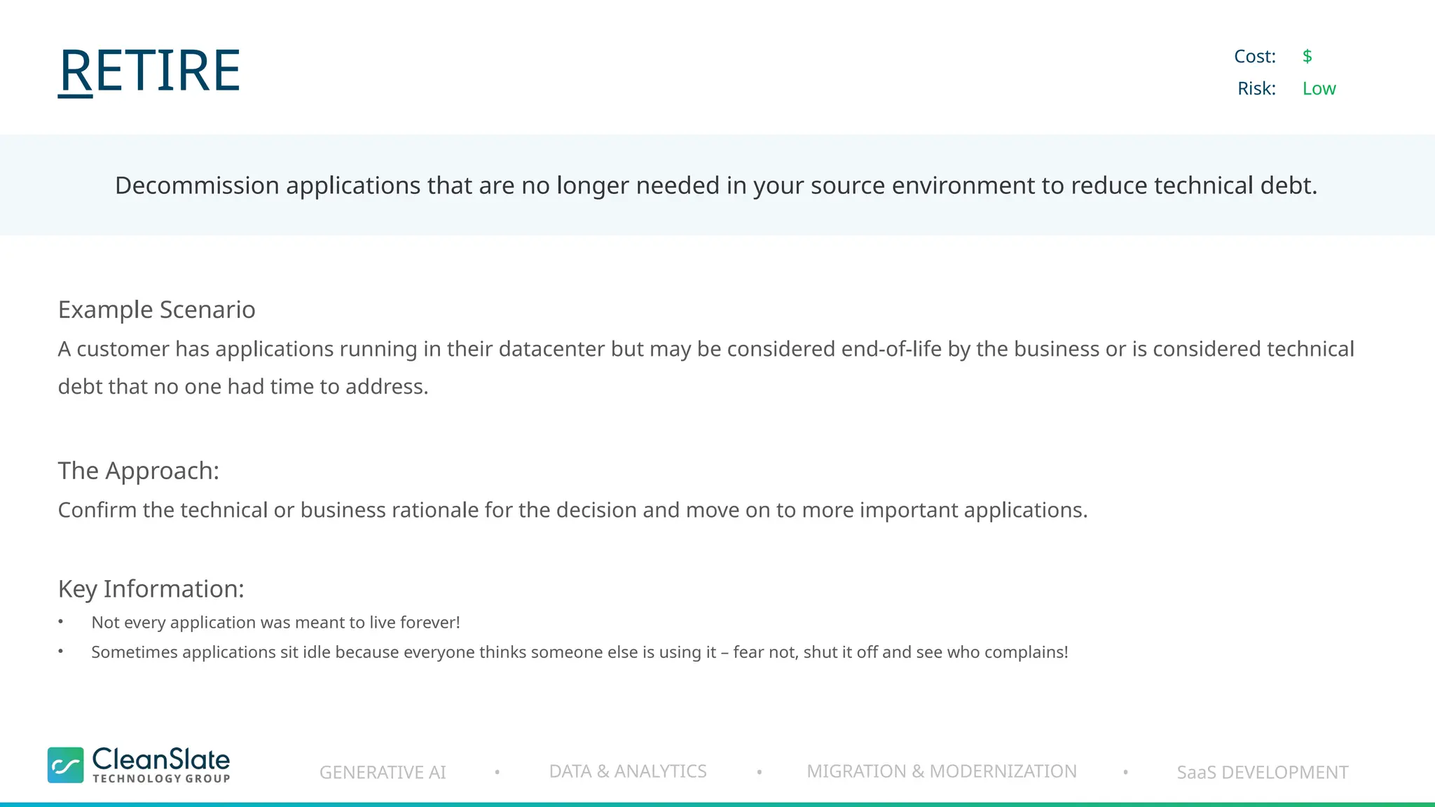 GENERATIVE AI DATA & ANALYTICS MIGRATION & MODERNIZATION SaaS DEVELOPMENT
• • •
RETIRE
Decommission applications that are no longer needed in your source environment to reduce technical debt.
Cost:
Risk:
$
Low
Example Scenario
A customer has applications running in their datacenter but may be considered end-of-life by the business or is considered technical
debt that no one had time to address.
The Approach:
Confirm the technical or business rationale for the decision and move on to more important applications.
Key Information:
• Not every application was meant to live forever!
• Sometimes applications sit idle because everyone thinks someone else is using it – fear not, shut it off and see who complains!
 