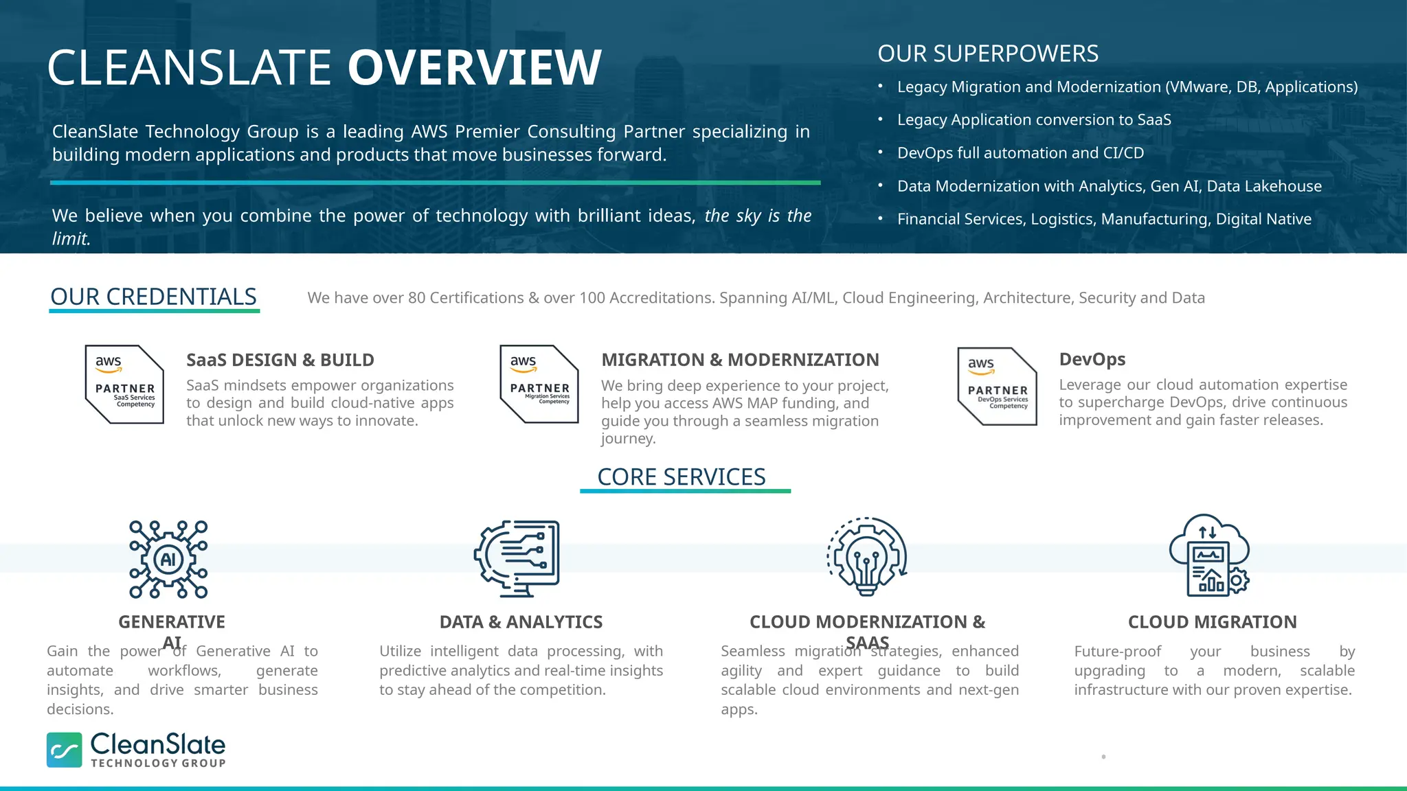 •
CLEANSLATE OVERVIEW OUR SUPERPOWERS
CleanSlate Technology Group is a leading AWS Premier Consulting Partner specializing in
building modern applications and products that move businesses forward.
We believe when you combine the power of technology with brilliant ideas, the sky is the
limit.
DATA & ANALYTICS CLOUD MODERNIZATION &
SAAS
CLOUD MIGRATION
GENERATIVE
AI
Gain the power of Generative AI to
automate workflows, generate
insights, and drive smarter business
decisions.
Utilize intelligent data processing, with
predictive analytics and real-time insights
to stay ahead of the competition.
Seamless migration strategies, enhanced
agility and expert guidance to build
scalable cloud environments and next-gen
apps.
Future-proof your business by
upgrading to a modern, scalable
infrastructure with our proven expertise.
• Legacy Migration and Modernization (VMware, DB, Applications)
• Legacy Application conversion to SaaS
• DevOps full automation and CI/CD
• Data Modernization with Analytics, Gen AI, Data Lakehouse
• Financial Services, Logistics, Manufacturing, Digital Native
SaaS DESIGN & BUILD
SaaS mindsets empower organizations
to design and build cloud-native apps
that unlock new ways to innovate.
MIGRATION & MODERNIZATION
We bring deep experience to your project,
help you access AWS MAP funding, and
guide you through a seamless migration
journey.
DevOps
Leverage our cloud automation expertise
to supercharge DevOps, drive continuous
improvement and gain faster releases.
OUR CREDENTIALS
CORE SERVICES
We have over 80 Certifications & over 100 Accreditations. Spanning AI/ML, Cloud Engineering, Architecture, Security and Data
 