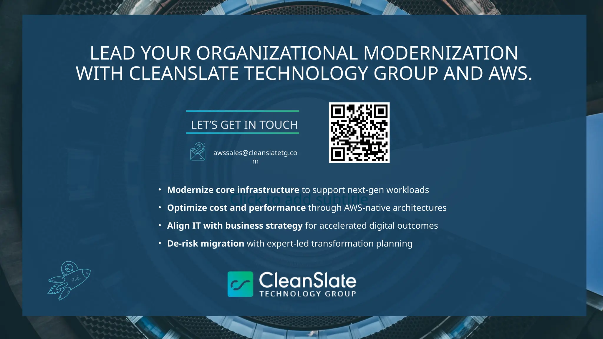 Click to add subtitle
LEAD YOUR ORGANIZATIONAL MODERNIZATION
WITH CLEANSLATE TECHNOLOGY GROUP AND AWS.
• Modernize core infrastructure to support next-gen workloads
• Optimize cost and performance through AWS-native architectures
• Align IT with business strategy for accelerated digital outcomes
• De-risk migration with expert-led transformation planning
LET’S GET IN TOUCH
awssales@cleanslatetg.co
m
 