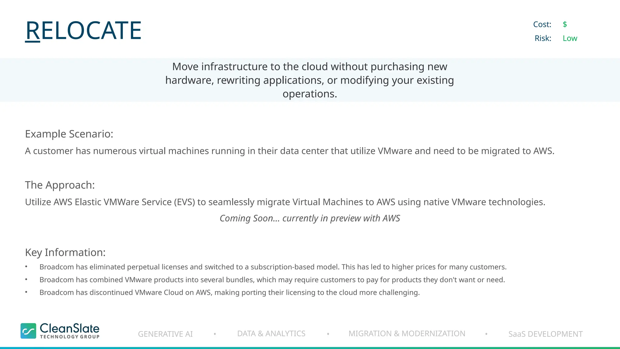 GENERATIVE AI DATA & ANALYTICS MIGRATION & MODERNIZATION SaaS DEVELOPMENT
• • •
RELOCATE
Move infrastructure to the cloud without purchasing new
hardware, rewriting applications, or modifying your existing
operations.
Cost:
Risk:
$
Low
Example Scenario:
A customer has numerous virtual machines running in their data center that utilize VMware and need to be migrated to AWS.
The Approach:
Utilize AWS Elastic VMWare Service (EVS) to seamlessly migrate Virtual Machines to AWS using native VMware technologies.
Coming Soon... currently in preview with AWS
Key Information:
• Broadcom has eliminated perpetual licenses and switched to a subscription-based model. This has led to higher prices for many customers.
• Broadcom has combined VMware products into several bundles, which may require customers to pay for products they don't want or need.
• Broadcom has discontinued VMware Cloud on AWS, making porting their licensing to the cloud more challenging.
 