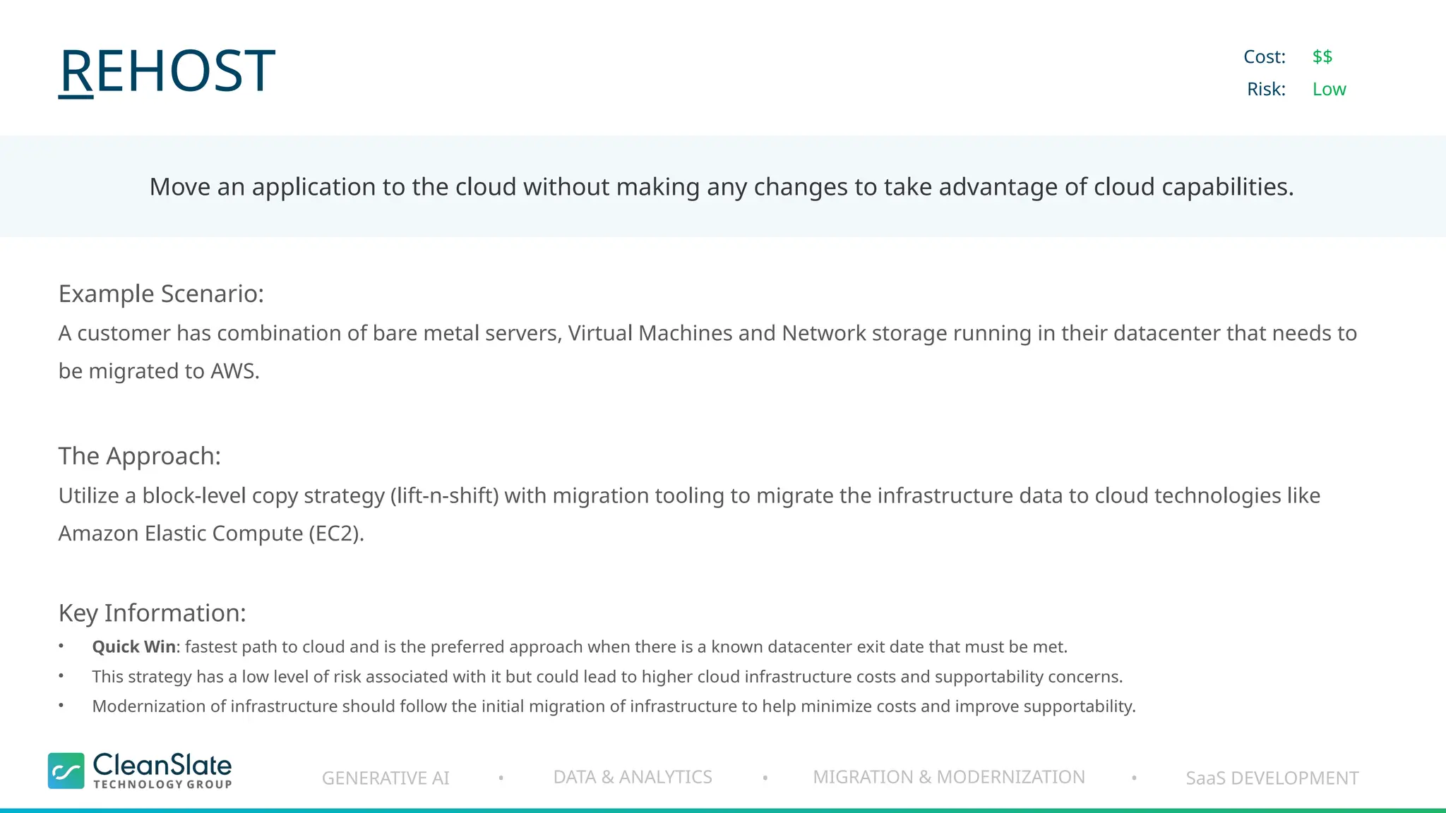 GENERATIVE AI DATA & ANALYTICS MIGRATION & MODERNIZATION SaaS DEVELOPMENT
• • •
REHOST
Move an application to the cloud without making any changes to take advantage of cloud capabilities.
Cost:
Risk:
$$
Low
Example Scenario:
A customer has combination of bare metal servers, Virtual Machines and Network storage running in their datacenter that needs to
be migrated to AWS.
The Approach:
Utilize a block-level copy strategy (lift-n-shift) with migration tooling to migrate the infrastructure data to cloud technologies like
Amazon Elastic Compute (EC2).
Key Information:
• Quick Win: fastest path to cloud and is the preferred approach when there is a known datacenter exit date that must be met.
• This strategy has a low level of risk associated with it but could lead to higher cloud infrastructure costs and supportability concerns.
• Modernization of infrastructure should follow the initial migration of infrastructure to help minimize costs and improve supportability.
 