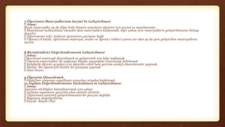 7.Öğretimin Materyallerinin Seçimi Ve Geliştirilmesi
Amaç:
Basılı materyaller ya da diğer kitle iletişim araçlarını öğretim için seçimi ve tasarlanması
Mümkünse kullanılması olanaklı olan materyalleri kullanmak. Eğer yoksa yeni materyallerin geliştirilmesine ihtiyaç
duyulur.
Öğretmenin rolü: Anlatım sisteminin seçimine bağlı
Öğrenci el kitabı, öğretimsel materyal, testler ve öğretici rehberi içeren var olan ya da yeni geliştirilen materyallerin
seçimi.
8.Biçimlendirici Değerlendirmenin Geliştirilmesi
Amaç:
Öğretimsel materyali düzenlemek ve geliştirmek için bilgi sağlamak.
Öğretim materyalleri ile sağlanan bilgiler arasındaki tutarsızlığı belirlemek
Kalabalık öğrenci grupları için öğretimi etkili hale getirme amaçlı düzenlemeler yapmak.
Birebir: Bir öğrenciyle birebir bir görüşme yapmak
Alan Sınavı
9.Öğretimi Düzenlemek
Hedeflere ulaşmayı engelleyen unsurları ortadan kaldırmak.
10.Toplam Değerlendirmenin Yürütülmesi ve Geliştirilmesi:
Amaç:
Sistemin etkililiğini bütünleştirmek için çalışır.
Gelişme aşamasını geçirmiş olan sistemi yürütür.
Öğretimsel sistemin geliştirilmesinin bir parçası değildir.
Bağımsız değerlendirme.
Küçük- Büyük Ölçe
 