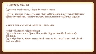 1. ÖĞRENEN ANALİZİ
Öğretimin merkezinde, odağında öğrenci vardır.
Öğretsel mesajın ve materyallerin etkin kullanabilmesi, öğrenci özellikleri ve
öğretim yöntemleri, mesaj ve materyalleri arasındaki uygunluğa bağlıdır.
2. HEDEF VE KAZANIMLARIN BELİRLENMESİ
Hedef ve kazanım yol göstericidir.
Öğretimin sonucunda öğrenciden ne tür bilgi ve beceriler kazanacağı
belirlenir.
Öğrenciye dönük, öğrencinin yapacaklarına ve kazanacaklarına açık olarak
ifade etmelidir.
 