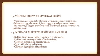 • 3. YÖNTEM, MEDYA VE MATERYAL SEÇİMİ
- Yapılması gereken işlemler için uygun metodun seçilmesi.
- Metodun uygulanması için en uygun medyanın seçilmesi.
- Bu medyaya uygun materyallerin seçilmesi güncellenmesi ve
tasarlanması.
• 4. MEDYA VE MATERYALLERİN KULLANILMASI
- Kullanılacak materyallerin gözden geçirilmesi.
- Kullanacak materyallerin hazırlanması.
- Öğretim ortamının hazırlanması.
- Öğrencilerin hazırlanması.
- Öğretim içeriğinin aktarılması.
 