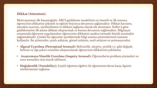Dikkat (Attention)
Motivasyonun ilk basamağıdır. ARCS güdüleme modelinin en önemli ve ilk unsuru,
öğrencinin dikkatini çekmek ve eğitim boyunca devamını sağlamaktır. Dikkat kavramı,
merakın uyarımı, sürdürülmesi ve dikkati sağlama olarak ele alınmıştır. Keller’a göre
güdülemenin ilk adımı dikkati oluşturmak ve bunun devamını sağlamaktır. Bilgisayar
ortamında öğrenme uygulamaları öğrencinin dikkatini ayakta tutmada büyük avantajlar
sağlamaktadır. Çünkü bu öğrenme içeriklerinde bilgi sunma yöntemlerinin tamamı
kullanılır. Bu yöntemler, yazılı anlatım, görsel anlatım, sesli anlatım ve animasyondur.
• Algısal Uyarılma (Perceptual Arousal): Belirsizlik, sürpriz, yenilik v.s. gibi değişik,
belirsiz ve ilgi çekici ortamlar oluşturularak öğrencinin dikkatinin çekilmesi.
• Araştırmaya Yönelik Uyarılma (Inquiry Arousal): Öğrencilerin problem çözmeleri ve
soru sormaları için teşvik edilmesi.
• Değişkenlik (Variability): Çeşitli öğretim öğeleri ile öğrencinin derse karşı ilgisini
sürdürmesini sağlama.
 