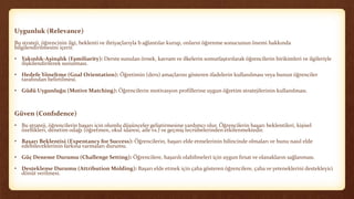 Uygunluk (Relevance)
Bu strateji, öğrencinin ilgi, beklenti ve ihtiyaçlarıyla b ağlantılar kurup, onların öğrenme sonucunun önemi hakkında
bilgilendirilmesini içerir.
• Yakınlık-Aşinalık (Familiarity): Derste sunulan örnek, kavram ve ilkelerin somutlaştırılarak öğrencilerin birikimleri ve ilgileriyle
ilişkilendirilerek sunulması.
• Hedefe Yöneltme (Goal Orientation): Öğretimin (ders) amaçlarını gösteren ifadelerin kullanılması veya bunun öğrenciler
tarafından belirtilmesi.
• Güdü Uygunluğu (Motive Matching): Öğrencilerin motivasyon profillerine uygun öğretim stratejilerinin kullanılması.
Güven (Confıdence)
• Bu strateji, öğrencilerin başarı için olumlu düşünceler geliştirmesine yardımcı olur. Öğrencilerin başarı beklentileri, kişisel
özellikleri, denetim odağı (öğretmen, okul idaresi, aile vs.) ve geçmiş tecrübelerinden etkilenmektedir.
• Başarı Beklentisi (Expentancy for Success): Öğrencilerin, başarı elde etmelerinin bilincinde olmaları ve bunu nasıl elde
edebileceklerinin farkına varmaları durumu.
• Güç Deneme Durumu (Challenge Setting): Öğrencilere, başarılı olabilmeleri için uygun fırsat ve olanakların sağlanması.
• Destekleme Durumu (Attribution Molding): Başarı elde etmek için çaba gösteren öğrencilere, çaba ve yeteneklerini destekleyici
dönüt verilmesi.
 