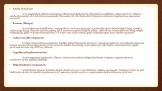 • Analiz (Analysis)
Dersi tasarlarken dikkate alınması gereken tüm değişkenlerin (öğrencilerin özellikleri, öğrencilerin ön bilgileri,
varolan kaynaklar, vb.) belirlenme aşamasıdır. Bu aşama, Ek 1’de ifade edilen öğrenme ortamının tasarlanması aşamasına
benzerdir.
• Tasarım (Design)
Dersin öğrenme hedeflerinin, materyallerin nasıl tasarlanacağı ve geliştirileceğinin belirlendiği (hangi içeriğin
anlatılacağı, hangi düzende anlatılacağının öykü panosunda gösterildiği ve metin, video ve ses materyallerinin hangi sırayla
kullanılacağı gibi) ve hangi teknolojinin (ÖYS, video veya sosyal medya gibi) kullanılacağına karar verilen aşamadır.
• Geliştirme (Development)
İçeriğin oluşturulması aşamasıdır. İçeriğin geliştirilmesinde kurum içi insan kaynaklarının mı kullanılacağı yoksa
hizmet mi satın alınacağına karar verilir, üçüncü kişilerin hazırladığı materyaller için telif hakları düzenlemeleri yapılır,
içerik web sitesine veya ÖYS’ne yüklenir.
• Uygulama (Implementation)
Dersin uygulama aşamasıdır. Öğrenci destek personelinin bilgilendirilmesi ve öğrenci değerlendirmesi
etkinlikleri de bu aşamaya dahildir.
• Değerlendirme (Evaluation)
Geliştirilmesi gereken kısımları tespit etmek için veri ve geri bildirim toplama aşamasıdır. Toplanan veriler ve geri
bildirimler, dersin bir sonraki uygulaması için tasarımın, geliştirmenin ve uygulamanın iyileştirilmesine girdi olur.
 