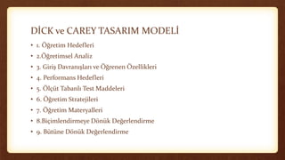 DİCK ve CAREY TASARIM MODELİ
• 1. Öğretim Hedefleri
• 2.Öğretimsel Analiz
• 3. Giriş Davranışları ve Öğrenen Özellikleri
• 4. Performans Hedefleri
• 5. Ölçüt Tabanlı Test Maddeleri
• 6. Öğretim Stratejileri
• 7. Öğretim Materyalleri
• 8.Biçimlendirmeye Dönük Değerlendirme
• 9. Bütüne Dönük Değerlendirme
 