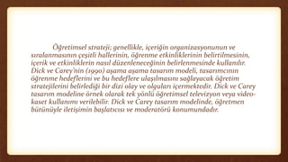 Öğretimsel strateji; genellikle, içeriğin organizasyonunun ve
sıralanmasının çeşitli hallerinin, öğrenme etkinliklerinin belirtilmesinin,
içerik ve etkinliklerin nasıl düzenleneceğinin belirlenmesinde kullanılır.
Dick ve Carey’nin (1990) aşama aşama tasarım modeli, tasarımcının
öğrenme hedeflerini ve bu hedeflere ulaşılmasını sağlayacak öğretim
stratejilerini belirlediği bir dizi olay ve olguları içermektedir. Dick ve Carey
tasarım modeline örnek olarak tek yönlü öğretimsel televizyon veya video-
kaset kullanımı verilebilir. Dick ve Carey tasarım modelinde, öğretmen
bütünüyle iletişimin başlatıcısı ve moderatörü konumundadır.
 