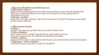 1.Öğretim Hedeflerinin Belirlenmesi:
Öğretimin Amacı:
Öğrencide meydana gelmesi istenilen davranışların amaç olarak belirlenmesi
Öğretim tamamlandıktan sonra öğrencide hangi becerinin geliştirilmek
istendiğinin tanımı.
İhtiyaç Analizi:
İhtiyaçların analiz edilmesi, öğretimin amaçları ile kişisel ihtiyaçlar arasındaki
farkın analiz edilmesi.
2.Öğretimsel Analiz:
Amaç:
Hedefe ulaşmak için gerekli olan yetenekleri belirlemek.
Görev Analizi:
Adım adım kişinin hedefi uygularken ne yapacağının tanımı.
Prosedür boyunca her bir adımda kullanılan yetenekler.
Süreç Analizi:
Karmaşık becerilerin öğrenilmesinde bireyin gerçekleştirdiği zihinsel çalışmalar.
Öğrenme - Görev Analizi:
Entelektüel beceri gerektiren öğretim hedefleri
 