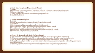 3.Giriş Davranışların Değerlendirilmesi:
Amaç:
Öğrencilerin öğrenme görevine getirmesi gereken becerileri belirlemek.(önbilgiler)
Zihinsel Beceriler
Sözlü anlama ve uzamsal yönelmeler gibi yetenekler
Kişilik Özellikleri
4.Performans Hedefleri:
Amaç:
İhtiyaç ve amaçları özel ve detaylı hedeflere dönüştürmek.
İşlevleri:
Öğretimde gerçekleşmeyecek amaçların belirlenmesi.
Dersi öğretimin uygun şartları üzerine planlamaya dikkat etmek.
Ders planında hedef performansları belirlemek.
Öğrencilerin performanslarının artması için onlara rehberlik etmek.
Öğrencilerin çalışmalarını desteklemek.
5.Kriter Referans Testlerinin Geliştirilmesi:
Yeni becerileri öğrenmek için gerekli olan bireysel hazır bulunuşlukları belirlemek.
Öğrenme sırasında öğrencilerde meydana gelen oluşumları ders boyunca kontrol etmek.
Aile ve yöneticiler için öğrencilerin ilerleyişini gösteren dokümanlar hazırlamak.
Ders planını geliştirmeden ve öğretim materyallerini seçmeden önce yapılan erken bir performans
değerlendirmesi.
Öğrenci performansının ölçülmesi için değerlendirme araçlarının geliştirilmesi.
 