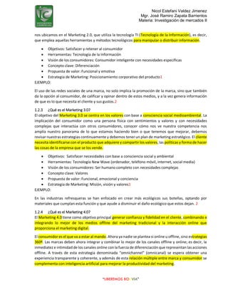 Nicol Estefani Valdez Jimenez
Mgr. José Ramiro Zapata Barrientos
Materia: Investigación de mercados II
“LIBEREMOS BOLIVIA”
nos ubicamos en el Marketing 2.0, que utiliza la tecnología TI (Tecnología de la Información), es decir,
que emplea aquellas herramientas y métodos tecnológicos para manipular o distribuir información.
 Objetivos: Satisfacer y retener al consumidor
 Herramientas: Tecnología de la Información
 Visión de los consumidores: Consumidor inteligente con necesidades específicas
 Concepto clave: Diferenciación
 Propuesta de valor: Funcional y emotiva
 Estrategia de Marketing: Posicionamiento corporativo del producto1
EJEMPLO:
El uso de las redes sociales de una marca, no solo implica la promoción de la marca, sino que también
da la opción al consumidor, de calificar y opinar dentro de estos medios, y a la vez genera información
de que es lo que necesita el cliente y sus gustos.2
1.2.3 ¿Qué es el Marketing 3.0?
El objetivo del Marketing 3.0 se centra en los valores con base a consciencia social medioambiental. La
implicación del consumidor como una persona física con sentimientos y valores y con necesidades
complejas que interactúa con otros consumidores, conocer cómo nos ve nuestra competencia nos
amplía nuestro panorama de lo que estamos haciendo bien o que tenemos que mejorar, debemos
revisar nuestras estrategias continuamente y debemos tener un plan de marketing estratégico. El cliente
necesita identificarse con el producto que adquiere y compartir los valores, las políticas y forma de hacer
las cosas de la empresa que se los vende.
 Objetivos: Satisfacer necesidades con base a consciencia social y ambiental
 Herramientas: Tecnología New Wave (ordenador, teléfono móvil, internet, social media)
 Visión de los consumidores: Ser humano completo con necesidades complejas
 Concepto clave: Valores
 Propuesta de valor: Funcional, emocional y conciencia
 Estrategia de Marketing: Misión, visión y valores1
EJEMPLO:
En las industrias refresqueras se han enfocado en crear más ecológicos sus botellas, optando por
materiales que cumplan esta función y que ayude a disminuir el daño ecológico que estos dejan. 2
1.2.4 ¿Qué es el Marketing 4.0?
El Marketing 4.0 tiene como objetivo principal generar confianza y fidelidad en el cliente, combinando e
integrando lo mejor de los medios offline del marketing tradicional y la interacción online que
proporciona el marketing digital.
El consumidor es el que va a estar al mando. Ahora ya nadie se plantea si online u offline, sino estrategias
360º. Las marcas deben ahora integrar y combinar lo mejor de los canales offline y online; es decir, la
inmediatez e intimidad de los canales online con la fuerza de diferenciación que representan las acciones
offline. A través de esta estrategia denominada “omnichannel” (omnicanal) se espera obtener una
experiencia transparente y coherente, y además de esta relación múltiple entre marca y consumidor se
complementa con inteligencia artificial para mejorar la productividad del marketing.
 