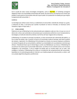 Nicol Estefani Valdez Jimenez
Mgr. José Ramiro Zapata Barrientos
Materia: Investigación de mercados II
“LIBEREMOS BOLIVIA”
Con la ayuda de estas nuevas tecnologías emergentes, como el Big Data, el marketing conseguirá
adaptarse mejor a las necesidades emocionales del cliente. De esta forma, las empresas van a tener que
predecir lo que quiere el consumidor antes de lo que lo pida. Es la predicción en estado puro que mejora
la experiencia del consumidor. 3
EJEMPLO:
La estrategia que utilizan varias marcas, es adelantarse al consumidor, tratando de anticipar sus gusto,
y enfocarse en ellos, a tal forma que cuando el producto se lance al mercado, se reconozca como
novedoso y logre el mejor éxito. 2
1.3 CONCLUSIONES
Podemos ver que el Marketing ha ido evolucionando para adaptarse cada vez más a lo que se ve en el
diario vivir, vimos cuán acelerado es este proceso que va evoluciona conforme se van incorporando las
tecnologías y el estilo de vida de los clientes y las formas de hacer negocio de las empresas.
El Marketing 1.0 considera lo principal al producto, se basa meramente de la demanda del público, su
fin es tratar de vender y dar a conocer la marca y el consumidor recibe el mensaje, este tiene la opción
de comprar, o ignorarlo. En el Marketing 2.0 lo principal es el cliente, las marcas empiezan a enfocarse
en conocer los gustos de sus consumidores, satisfacer sus necesidades con sus productos o servicios que
ofrecen. Tratando de hacer que el cliente llegue a sentir una fidelidad por sus marcas. El Marketing 3.0
se centra en los valores que el consumidor debe tener, se enfoca en ver al cliente como un ser humano
inteligente y con emociones. Y crea la imagen de ayudar para un mundo mejor con un valor más
ecológico o caritativo. El Marketing 4.0 se basa en la predicción del comportamiento del consumidor,
basándose en el contenido generado en internet y sus medios propios de comunicación, es decir, cuál
es su propio algoritmo de gustos y preferencias
 