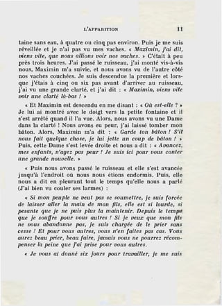L'APPARITION 11
taine sans eau, à quatre ou cinq pas environ. Puis je me suis
réveillée et je n'ai pas vu mes vaches. « Maximin, j'ai dit,
viens vite, que nous allions voir nos vaches. » C'était à peu
près trois heures. J'ai passé le ruisseau, j'ai monté vis-à-vis
nous, Maximin m'a suivie, et nous avons vu de l'autre côté
nos vaches couchées. Je suis descendue la première et lors-
que j'étais à cinq ou six pas avant d'arriver au ruisseau,
j'ai vu une grande clarté, et j'ai dit : « Maximin, viens vite
voir une clarté là-bas ! >
« Et Maximin est descendu en me disant : « Où est-elle ? >
Je lui ai montré avec le doigt vers la petite fontaine et il
s'est arrêté quand il l'a vue. Alors, nous avons vu une Dame
dans la clarté ! Nous avons eu peur, j'ai laissé tomber mon
bâton. Alors, Maximin m'a dit ': « Garde ton bâton ! S'il
nous fait quelque chose, je lui jette un coup de bâton ! >
Puis, cette Dame s'est levée droite et nous a dit : « Avancez,
mes enfants, n'ayez pas peur ! Je suis ici pour vous conter
une grande nouvelle. »
« Puis nous avons passé le ruisseau et elle s'est avancée
jusqu'à l'endroit où nous nous élions endormis. Puis, elle
nous a dit en pleurant tout le temps qu'elle nous a parlé
(J'ai bien vu couler ses larmes) :
« Si mon peuple ne veut pas se soumettre, je suis forcée
de laisser aller la main de mon fils, elle est si lourde, si
pesante que je ne puis plus la maintenir. Depuis le tem~
que je souffre pour vous autres ! Si je veux que mon fils
ne vous abandonne pas, je suis chargée de le prier sans
cesse ! Et pour vous autres, vous n'en faites pas cas. Vous
aurez beau prier, beau faire, jamais vous ne pourrez récom-
penser la peine que j'ai prise pour vous autres.
« Je vous ai donné six jours pour travailler, je me suis
 