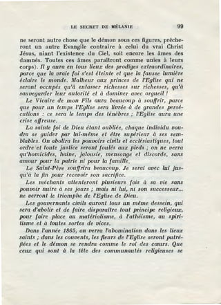 LE SECRET DE MÉLANIE 99
ne seront autre chose que le démon sous ces figures, prêche-
ront un autre Evangile contraire à celui du vrai Christ
Jésus, niant l'existence du Ciel, soit encore les âmes des
damnés. Toutes ces âmes paraîtront comme unies à leurs
corps). Il y aura en tous lieux des prodiges extraordinaires,
parce que la vraie foi s'est éteinte et que la fausse lumière
éclaire le monde. Malheur aux princes de l'Eglise qui ne
seront occupés qu'à entasser richesses sur richesses, qu'à
sauvegarder leur autorité et à dominer avec orgueil !
Le Vicaire de mon Fils aura beaucoup à souffrir, parce
que pour un temps l'Eglise sera livrée à de grandes persé-
cutions : ce sera le temps des ténèbres ; l'Eglise aura une
crise affreuse.
La sainte foi de Dieu étant oubliée, chaque individu vou-
dra se guider par lui-même et être supérieur à ses sem-
blables. On abolira les pouvoirs civils et ecclésiastiques, tout
ordre et toute justice seront foulés aux pieds ; on ne verra
qu'homicides, haine, jalousie, mensonge et discorde, sans
amour pour la patrie ni pour la famille.
Le Saint-Père souffrira beaucoup. Je serai avec lui jus-
qu'à la fin pour recevoir son sacrifice.
Les méchants attenteront plusieurs fois à sa vie sans
pouvoir nuire à ses jours ; mais ni lui, ni son successeur...
ne verront le triomphe de l'Eglise _de Dieu.
Les gouvernants civils auront tous un même dessein, qui
sera d'abolir et de faire disparaitre tout principe religieux,
pour faire place au matérialisme, à fothéisme, au spiri-
tisme et à toutes sortes de vices.
Dans l'année 1865, on verra l'abomination dans les lieux
saints ; dans les couvents, les fleurs de l'Eglise seront putré-
fiées et le démon se rendra comme le roi des cœurs. Que
ceux qui sont à la tête des communautés religieuses se
 