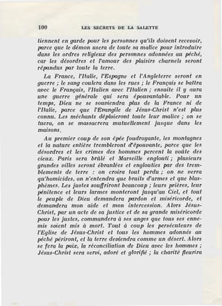100 LES SECRETS DE LA SALETTE
tiennen.t en garde pour les personnes qu'ils doivent recevoir,
pa.rce que le démon usera de toute sa malice pour introduire
dans les ordres religieux des personnes adonnées au péché,
car les désordres et l'amour des plaisirs charnels seront
répa.ndus pa.r toute la terre.
La France, l'Italie, l'Espagne et l'Angleterre seront en
guerre ; le sang coulera dans les rues ; le Français se battra
avec le Français, l'italien avec l'Jtalien ; ensuite il y aura
une guerre générale qui sera épouvantable. Pour un
temps, Dieu ne se souviendra plus de la France ni de
l'Italie, parce que l'Evangile de Jésus-Christ n'est plus
connu. Les méchants déploieront toute leur malice ; on se
tuera, on se massacrera mutuellement jusque dans les
maisons.
Au premier coup de son épée foudroyante, les montagnes
et la nature entière trembleront d'épouvante, parce que les
désordres et les crimes des hommes percent la voûte des
cieux. Paris sera brûlé et Marseille englouti ; plusieurs
grandes villes seront ébranlées et englouties par des trem-
blements de terre : on croira tout perdu ; on ne verra
qu'homicides, on n'entendra que bruits d'armes et que blas-
phèmes. Les justes souffriront beaucoup; leurs prières, leur
pénitence et leurs larmes monteront jusqu'au Ciel, et tout
le peuple de Dieu demandera pardon et miséricorde, et
demandera mon aide et mon intercession. Alors Jésus-
Christ, par un acte de sa justice et de sa grande miséricorde
pour les justes, commandera ases anges que tous ses enne-
mis soient mis a mort. Tout a coup les persécuteurs de
l'Eglise de Jésus-Christ et tous les hommes adonnés au
péché périront, et la terre deviendra comme un désert. Alors
se fera la pa.ix, la réconciliation de Dieu avec les hommes ;
Jésus-Christ sera servi, adoré et glorifié ; la charité fleurira
 