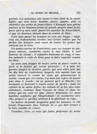 LE SECRET DE MÉLANIE 101
partout. Les nouveaux rois seront le bras droit de la sainte
Eglise, qui sera forte, humble, pieuse, pa.uvre, zélée et
imitatrice des vertus de Jésus-Christ. L'Evangile sera prêché
partout, et les hommes feront de grands progrès dans la foi,
pa.rce qu'il y aura unité parmi les ouvriers de Jésus-Christ,
et que les hommes vivront dans la crainte de Dieu.
Cette paix pa.rmi les hommes ne sera pas longue : vingt-
cinq ans d'abondantes récoltes leur feront oublier que les
péchés des hommes sont cause de toutes les peines qui
arrivent sur la terre.
Un avant-coureur de l'antéchrist, avec ses troupes de plu-
sieurs nations, combattra contre le vrai Christ, le seul
Sauveur du monde ; il répandra beaucoup de sang, et vou-
dra anéantir le culte de Dieu pour se faire regarder comme
un Dieu.
La terre sera frappée de toutes sortes de plaies (outre la
peste et la famine qui seront générales) ; il y aura des
guerres jusqu'à la dernière guerre, qui sera alors faite par
les dix rois de l'antéchrist, lesquels rois auront tous un
même dessein et seront les seuls qui gouverneront le
monde. Avant que ceci arriue, il y aura une espèce de fausse
paix dans le monde ; on ne pensera qu'à se divertir ; les
méchants se livreront à toutes sortes de péchés ; mais les
enfants de la sainte Eglise, les enfants de la foi, mes vrais
imitateurs, croitront dans l'amour de Dieu et dans les
vertus qui me sont les plus chères. Heureuses les âmes
humbles conduites par /'Esprit-Saint ! Je combattrai avec
elles jusqu'à ce qu'elles arrivent à la plénitude de l'âge.
La nature demande vengeance pour les hommes, et elle
frémit d'épouvante dans l'attente de ce qui doit aaiver à
la terre souillée de crimes.
Tremblez, terre, et vous qui faites profession de servir
 