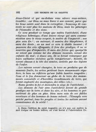 102 LES SECRETS DE LA SALETTE
Jésus-Christ et qui au-dedans vous adorez vous-mêmes,
tremblez ; car Dieu va vous livrer à son ennemi, parce que
les lieux saints sont dans la corruption ; beaucoup de cou-
vents ne sont plus les maisons de Dieu, mais les pâturages
de l'Asmodée et des siens.
Ce sera pendant ce temps que naitra l'antéchrist, d'une
religieuse hébraïque, d'une fausse vierge qui aura commu-
nication avec le vieux serpent, le maître de l'impureté ; son
père sera Eu. 5
; en naissant, il vomira des blasphèmes, il
aura des dents ; en un mot ce sera le diable incarné ; il
fJOUssera des cris effrayants, il fera des prodiges, il ne se
nourrira que d'impuretés. Il aura des frères qui, quoiqu'ils
ne soient pas comme lui des démons incarnés, .<;eront des
enfants du mal ; à douze ans, ils se feronl remarquer par
leurs vaillantes victoires qu'ils remIJOrteront ; bientôt, ils
seront chacun à la tête des armées, assistés par des légions
de l'enfer.
Les saisons seront changées, la terre ne produira que de
mauvais fruits, les astres perdront leurs mouvements régu-
liers, la lune ne reflètera qu'une faible lumière rougeâtre ;
l'eau et le feu donneront au globe de la terre des mouve-
ments convulsifs et d'horribles tremblements de terre, qui
feront engloutir des montagnes, des villes (e tc.).
Rome perdra la foi et deviendra le siège de l'antéchrist.
Les démons de l'air avec l'antéchrist feront de grands
prodiges sur la terre et dans les airs, et les hommes se per-
vertiront de plus en plus. Dieu aura soin de ses fidèles
serviteurs et des hommes de bonne volonté ; l'Evangile sera
prêché partout, tous les peuples et _toutes les nations auront
connaissance de la vérité !
5. Dans l'édition de saint Augustin on n'a pas osé mettre le
mot évêque en toutes lettres, on s'est borné à l'abréviation Ev.
 