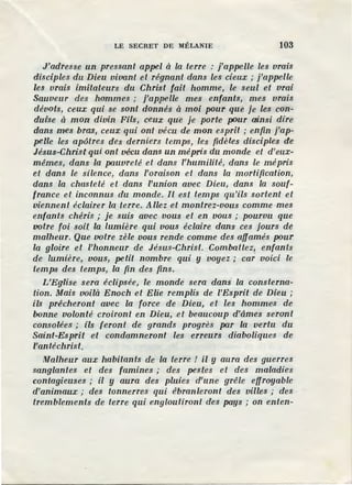 LE SECRET DE MÉLANIE 103
J'adresse un pressant appel à la terre : j'appelle les vrais
disciples du Dieu vivant et régnant dans les cieux; j'appelle
les vrais imitateurs du Christ fait homme, le seul et vrai
Sauveur des hommes ; j'appelle mes enfants, mes vrais
dévots, ceux qui se sont donnés à moi pour que je les con-
duise à mon divin Fils, ceux que je porte pDUr ainsi dire
dans mes bras, ceux qui ont vécu de mon esprit ; enfin j'ap-
pelle les apôtres des derniers temps, les fidèles disciples de
Jésus-Christ qui ont vécu dans un mépris du monde et d'eux-
mêmes, dans la pauvreté et dans l'humilité, dans le mépris
et dans le silence, dans l'oraison et dans la mortification,
dans la chasteté et dans l'union avec Dieu, dans la souf-
france et inconnus du monde. Il est temps qu'ils sortent et
viennent éclairer la terre. Allez et montrez-vous comme mes
enfants chéris ; je suis avec vous et en vous ; pourvu que
votre foi soit la lumière qui vous éclaire dans ces jours de
malheur. Que votre zèle vous rende comme des affamés pour
la gloire et l'honneur de Jésus-Christ. Combattez, enfants
de lumière, vous, petit nombre qui y voyez; car voici le
temps des temps, la fin des fins.
L'Eglise sera éclipsée, le monde sera dans la consterna-
tion. Mais voilà Enoch et Elie remplis de /'Esprit de Dieu ;
ils prêcheront avec la force de Dieu, et les hommes de
bonne volonté croiront en Dieu, .et beaucoup d'âmes seront
consolées ; ils feront de grands progrès par la vertu du
Saint-Esprit et condamneront les erreurs diaboliques de
l'antéchrist.
Malheur aux habitants de la terre ! il y aura des guerres
sanglantes et des famines ; des pestes et des maladies
contagieuses ; il y aura des pluies d'une grêle effroyable
d'animaux ; des tonnerres qui ébranleront des villes ; des ·
tremblements de terre qui engloutiront des pays ; on enten-
 