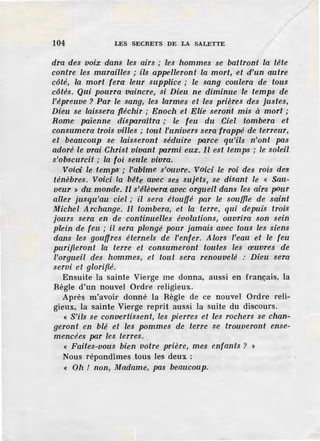 104 LES SECRETS DE LA SALETTE
dra des voix dans les airs ; les hommes se battront la tête
contre les murailles ; ils appelleront la mort, et d'un autre
côté, la mort fera leur supplice ; le sang coulera de tous
côtés. Qui pourra vaincre, si Dieu ne diminue le temps de
l'épreuve ? Par le sang, les larmes et les prières des justes,
Dieu se laissera fléchir ; Enoch et Elie seront mis à mort ;
Rome païenne disparaitra ; le feu du Ciel tombera et
consumera trois villes ; tout l'univers sera frappé de terreur,
et beaucoup se laisseront séduire parce qu'ils n'ont pas
adoré le vrai Christ vivant parmi eux. Il est temps ; le soleil
s'obscurcit ; la foi seule vivra.
Voici le temps ; l'abîme s'ouvre. Voici le roi des rois des
ténèbres. Voici la bête avec ses sujets, se disant le « Sau-
veur ~ du monde. Il s'élèvera avec orgueil dans les airs pDur
aller jusqu'au ciel ; il sera étouffé par le souffie de saint
Michel Archange. Il tombera, et la terre, qui depuis trois
jours sera en de continuelles évolutions, ouvrira son sein
plein de feu ; il sera plongé pour jamais avec tous les siens
dans les gouffres éternels de l'enfer. Alors l'eau et le feu
purifieront la terre et consumeront toutes les œuvres de
l'orgueil des hommes, et tout sera renouvelé : Dieu sera
servi et glorifié.
Ensuite la sainte Vierge me donna, aussi en fran.çais, la
Règle d'un nouvel Ordre religieux.
Après m'avoir donné la Règle de ce nouvel Ordre reli-
gieux, la sainte Vierge reprit aussi la suite du discours.
« S'ils se convertissent, les pierres et les rochers se chan-
geront en blé et les pommes de terre se trouveront ense-
mencées par les terres.
« Faites-vous bien votre prière, mes enfants ? >
Nous répondîmes tous les deux :
« 011 ! non, Madame, pas beaucoup.
/
 