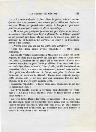 LE SECRET DE MÉLANIE 105
« Ah ! mes enfants, il faut bien la faire, soir et matin.
Quand vous ne pourrez pas mieux faire, dites un Pater et
un Ave Maria, et quand vous aurez le temps et que vous
pourrez mieux faire, vous en direz davantage.
« Il ne va que quelques femmes un peu âgées à la messe,
les autres travaillent tout l'été le dimanche, et l'hiver, quand
ils ne savent que faire, ils ne vont à la messe que pom· se
moquer de la religion. Le carème, ils vont à la boucherie
comme les chiens.
« N;avez-vous pas vu du blé gâté, mes enfants ?
Tous les deux nous avons répondu : « Oh ! non,
Madame.»
La sainte Vierge s'adressant à Maximin : « Alais toi, mon
enfant, tu dois bien en avoir vu une fois vers le Coin, avec
ton père. L'homme de la pièce dit à ton père: Venez voir
comme mon blé se gâte. Vous y allâtes. Ton père prit deux
ou trois épis dans sa main, il les frotta, et ils tombèrent en
poussière. Puis, en vous en retournant, quand vous n'étiez
plus qu'à une demi-heure de Corps, ton père te donna un
morceau de pain en te disant : Tiens, mon enfant, mange
cette année, car je ne sais pas qui mangera l'année pro-
chaine, si le blé .se gâte comme cela.
Maximin répondit : « C'est bien vrai, Madame, je ne me
le rappellais pas. »
La Très-Sainte Vierge a terminé son discours en fran-
çais : « Eh bien ! mes enfants, vous le ferez passer à tout
mon peuple. »
La très belle Dame travel'sa le ruisseau ; et à deux pas
du ruisseau, sans se retourner vers nous qui la suivions
(parce qu'elle attirait à elle par son éclat el pli.ls encore
par sa bonté qui m'enivrait, qui semblait me faire fondre le
cœur), et elle nous a dit encore :
 