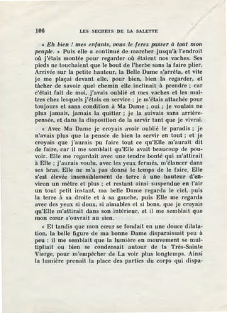 106 LES SECRETS DE LA SALETTE
« Eh bien ! mes enfants, oous le ferez passer à tout mon
peuple. » Puis elle a co.ntinué de marcher jusqu'à l'endroit
où j'étais montée pour regarder où étaient nos vaches. Ses
pieds ne touchaient que le bout de l'herbe sans la faire plier.
Arrivée sur la petite hauteur, la Belle Dame s'arrêta, et vite
je me plaçai devant elle, pour bien, bien la regarder, et
tâcher de savoir quel chemin elle inclinait à prendre ; car
c'était fait de moi, j'avais oublié et mes vaches et les maî-
tres chez lesquels j'étais en service ; je m'étais attachée pour
toujours el sans condition à Ma Dame ; oui ; je voulais ne
plus jamais, jamais la quitter ; je la suivais sans arrière-
pensée, et dans la disposition de la servir tant que je vivrai.
« Avec Ma Dame je croyais avoir oublié le paradis; je
n'avais plus que la pensée de bien la servir en tout ; et je
croyais que j'aurais pu faire tout ce qu'Elle m'aurait dit
de faire, car il me semblait qu'Elle avait beaucoup de pou-
voir. Elle me regardait avec une tendre bonM qui m'attirait
à Elle ; j'aurais voulu, avec les yeux fermés, m'élancer dans
ses bras. Elle ne m'a pas donné le temps de le faire. Elle
s'est élevée insensiblement de terre à une hauteur d'en-
viron un mètre et plus ; et restant ainsi suspendue en l'air
un tout petit instant, ma belle Dame regarda le ciel, puis
la terre à sa droite et à sa gauche, puis Elle me regarda
avec des yeux si doux, si aimables et si bons, que je croyais
qu'Elie m'attirait dans son intérieur, et il me semblait que
mon cœur s'ouvrait au sien.
« Et tandis que mon cœur se fondait en une douce dilata-
tion, la belle figure de ma bonne Dame disparaissait peu à
peu : il me semblait que la lumière en mouvement se mul-
tipliait ou bien se condensait autour de la Très-Sainte
Vierge, pour m'empêcher de La voir plus longtemps. Ainsi
la lumière prenait la place des parties du corps qui dispa-
 