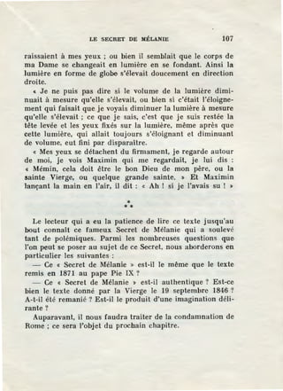 LE SECRET DE MÉLANIE 107
raissaient à mes yeux ; ou bien il semblait que le corps de
ma Dame se changeait en lumière en se fondant. Ainsi la
.lumière en forme de globe s'élevait doucement en direction
droite.
« Je ne puis pas dire si le volume de la lumière dimi-
nuait à mesure qu'elle s'élevait, ou bien si c'était l'éloigne-
ment qui faisait que je voyais diminuer la lumière à mesure
qu'elle s'élevait; ce que je sais, c'est que je suis restée la
tête levée et les yeux fixés sur la lumière, même après que
cette lumière, qui allait toujours s'éloignant et diminuant
de volume, eut fini par disparaître.
« Mes yeux se détachent du firmament, je regarde autour
de moi, je vois Maximin qui me regardait, je lui dis :
« Mémin, cela doit être le bon Dieu de mon père, ou la
sainte Vierge, ou quelque grande sainte. » Et Maximin
lançant la main en l'air, il dit : « Ah ! si je l'avais su ! >
** *
Le lecteur qui a eu la patienee de lire ce texte jusqu'au
bout connaît ce fameux Secret de Mélanie qui a soulevé
tant de polémiques. Parmi les nombreuses questions que
l'on peut se poser au sujet de ce Secret, nous aborderons en
particulier les suivantes :
- Ce « Secret de Mélanie » est-il le même que le texte
remis en 1871 au pape Pie IX ?
- Ce « Secret de Mélanie » est-il authentique ? Est-ce
bien le texte donné par la Vierge le 19 septembre 1846 ?
A-t-il été remanié ? Est-il le produit d'une imagination déli-
rante?
Auparavant, il nous faudra traiter de la condamnation de
Rome ; ce sera l'objet du prochain chapitre.
l
 