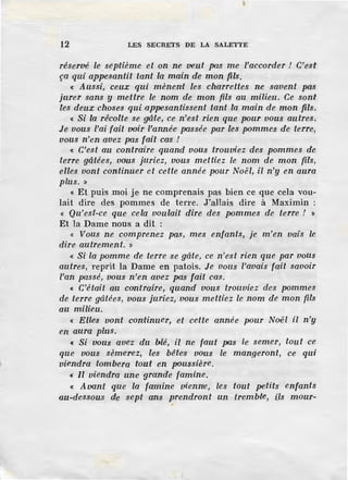 12 LES SECRETS DE LA SALETTE
réservé le septième et on ne veut pas me l'accorder ! C'est
ça qui appesantit tant la main de mon fils.
« Aussi, ceux qui mènent les charrettes ne savent pas
jurer sans y mettre le nom de mon fils au milieu. Ce sont
les deux choses qui appesantissent tant la main de mon fils.
« Si la rêcolte se gâte, ce n'est rien que pour vous autres.
Je vous l'ai fait voir l'année pa.ssée par les pommes de terre,
vous n'en avez pas fait cas !
« C'est au contraire quand vous trouviez des pommes de
terre gâtées, vous juriez, vous mettiez le nom de mon fils,
elles vont continuer et cette année pour Noël, il n'y en aura
plus. »
« Et puis moi je ne comprenais pas bien ce que cela vou-
lait dire des pommes de terre. J'allais dire à Maximin :
« Qu'est-ce que cela voulait dire des pommes de terre ! »
Et la Dame nous a dit :
« Vous ne comprenez pas, mes enfants, je m'en vais le
dire autrement. »
« Si la pomme de terre se gâte, ce n'est rien que par vous
autres, reprit la Dame en patois. Je vous l'avais fait savoir
l'an passé, -vous n'en avez pas fait cas.
« C'était au contraire, quand vous trouviez des pommes
de terre gâtées, vous juriez, vous mettiez le nom de mon fils
au milieu.
« Elles vont continuer, et cette année pour Noël il n'y
en aura plus.
« Si vous avez du blé, il ne faut pas le semer, tout ce
que vous sèmerez, les bêtes vous le mangeront, ce qui
viendra tombera tout en poussière.
« Il viendra une grande famine.
« Avant que la famine vienne, les tout petits enfants
au-dessous de sept ans prendront un tremb·le, ils mour-
 