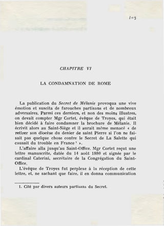 CHAPITRE VI
LA CONDAMNATION DE ROME
La publication du Secret de Mélanie provoqua une vive
émotion et suscita de farouches partisans et de nombreux
adversaires. Parmi ces derniers, et non des moins illustres,
on devait compter Mgr Cortet, évêque de Troyes, qui était
bien décidé à faire condamner la brochure de Mélanie. Il
écrivit alors au Saint-Siège et il aurait même menacé « de
retirer son diocèse du denier de saint Pierre si l'on ne fai-
sait pas quelque chose contre le Secret de La Salette qui
causait du trouble en France 1
».
L'affaire alla jusqu'au Saint-Office. Mgr Cortet reçut une
lettre manuscrite, datée du 14 août 1880 et signée par le
cardinal Caterini, secrétaire de la Congrégation du Saint-
Office.
L'évêque de Troyes fut perplexe à la réception de cette
lettre, et, ne sachant que faire, il en donna communication
1. Cité par divers auteurs partisans du Secret.
 