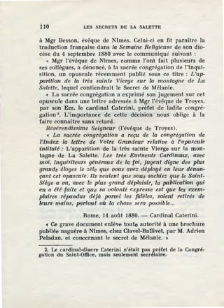 110 LES SECRETS DE LA SALETTE
à Mgr Besson, évêque de NJmes. Celui-ci en fit paraître la
traduction française dans la Semaine Religieuse de son dio-
cèse du 4 septembre 1880 avec le communiqué suivant :
« Mgr l'évêque de Nîmes, comme l'ont fait plusieurs de
ses collègues, a dénoncé, à la sacrée congrégation de l'inqui-
sition, un opuscule récemment publié sous ce titre : L'ap-
parition de la très sainte Vierge sur la montagne de La
Salette, lequel contiendrait le Secret de Mélanie.
< La sacrée congrégation a exprimé son jugement sur cet
opuscule dans une lettre adressée à Mgr l'évêque de Troyes,
par son Em. le cardinal Caterini, préfet de ladite congré-
gation 2
• L'importance de cette décision nous oblige à la
faire connaître sans retard.
Révérendissime Seigneur (l'évêque de Troyes).
< La sacrée• congrégation a reçu de la congrégation de
l'index la lettre de Votre Grandeur relatiue à l'opuscuile
rintitul~ : L'apparition de la très sainte Vierge sur la mon-
tagne de La Salette. Les très Eminents Cardinaux, avec
moi, inquisiteurs généraux de la foi, jugent digne des plus
grands éloges le zèle que vous avez déployé en leur dénon-
çant cet opuscule. Ils veulent que vous sachiez que le Saint-
Siège a vu, avec le plus grand déplaisir, la publicatz"bn qui
etn a été faite et que sa volonté expresse est que les exem-
plaires répandus déjà parmi les fidèles, soient retirés de
leurs mains, partout où la chose sera -possible...
Rome, 14 août 1880. - Cardinal Caterini.
« Ce grave document enlève toute autorité à une brochure
publiée naguère à Nîmes, chez Clavel-Ballivet, par M. Adrien
Peladan, et concernant le secret de Mélanie. »
2. Le cardinal-diacre Calerini n'était pas préfet de la Congré-
gation du Saint-Office, mais seulement secrétaire.
 