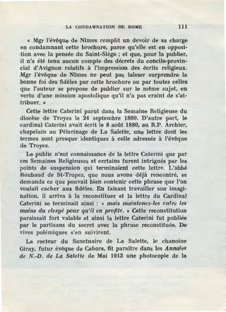 LA CONDAMNATION DE ROME 111
« Mgr l'évêque de Nîmes remplit un devoir de sa charge
en condamnant cette brochure, parce qu'elle est en opposi-
·tion avec la pensée du Saint-Siège ; et que, pour 1a publier,
·il n'a été tenu aucun compte des décrets du concile-provin-
cial d'Avignon relatifs à l'impression des écrits religieux.
Mgr l'évêque de Nîmes ne peut pas laisser surprendre la
bonne foi des fidèles par cette brochure ou par toutes celles
que l'auteur se propose de publier sur le même sujet, en
vertu d'une mission apostolique qu'il n'a pas craint de s'at-
tribuer. ~
Cette lettre Caterini parut dans la Semaine Religieuse du
diocèse de Troyes le 24 septembre 1880. D'autre part, le
cardinal Caterini avait écrit le 8 août 1880, au R.P. Archier,
chapelain au Pèlerinage de La Salette, une lettre dont les
termes sont presque identiques à celle adressée à l'évêque
de Troyes.
Le public n'eut connaissance de la lettre Caterini que par
ces Semaines Religieuses et certains furent intrigués par les
points de suspension qui terminaient cette lettre. L'abbé
Roubaud de St-Tropez, que nous avons déjà rencontré, se
demanda ce que pouvait bien contenir cette phrase que l'on
voulait cacher aux fidèles. En faisant travailler son imagi-
nation, il arriva à la reconstituer et la lettre du Cardinal
Caterini se terminait ainsi : « mais maintenez-les entre les
mains du clergé pour qu'il en profite. > Cette reconstitution
paraissait fort valable et ainsi la lettre Caterini fut publiée
par le partisans du secret avec la phrase reconstituée. De
vives polémiques s'en suivirent.
Le recteur du Sanctuaire de La Salette, le chanoine
Giray, futur évêque de Cahors, fit paraitre dans les Annales
de N.-D. de La Salette de Mai 1913 une photocopie de la
 