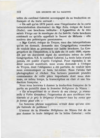 112 LES SECRETS DE LA SALETTE
lettre du cardinal Caterini accompagné de sa traduction en
français et du texte suivant :
« On sait qu'en 1879 parut, avec l'imprimatur de la curie
(administration diocésaine) de Mgr Zola, évêque de Lecce
(Italie), une brochure intitulée : L'Apparition de la très
sainte Vierge sur la montagne de La Saletre. Cette brochure
conténait ce qu'elle appellait le Secret de Mélanie : elle
souleva des pol.émiques passionnées.
< Mgr Cortet, évêque de Troyes, ému des interprétations
qu'on en donnait, demanda aux Congrégations romaines
d·e vouloir bien se prononcer sur ladite brochure. La Con-
grégation de l'inquisition, à la date du 14 août 1880, répon-
dit par un document signé du secrétaire même de cette
Congrégation, S.E. le cardinal Caterini. Le texte latin n'avait
jamais ·été publié .d'après l'original. Pour r·épondre à un
désir souvent manifesté, nous avons demandé à l'évêque
de Troyes, dont l'obligeance a été parfaite, de vouloir bien
nous communiquer ce texte lui-même. Nous l'avons fait
photographier et clicher. Nos lecteurs pourront prendre
connaissance de cette pièce importante dont nous don-
nons, en même temps, la transcription en clair et une tra-
duction française. »
Nous nous bornons à donner la traduction française de la
partie en pointillé dans la Semaine Religieuse de Nîmes :
« En m 'acquittant de ce devoir de ma charg.e, je renou-
velle à Votre Grandeur, l'expression de mes meilleurs sen-
timents et je prie le Seigneur d'exaucel' tous les vœux que
je forme pour elle. »
La fameuse phrase supprimée n'était donc qu'une sim-
ple formule de politesse !
L'erreur de la Semaine Religieuse de Nî~es fut de ne
pas donner le texte intégral de la lettre Caterini ; cette
 