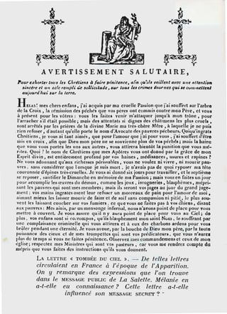 t
î~
~
~~~~
y y
AVERTISSEMENT
~
~T~
~~.~~
SALUTAIRE,
~our e.zhol'ler tous les Chrétiens ~faire pénitence, ar:n •/tl'ils 11t:ille11t avec une nf/enl/011
sincère et u11 zi:lc rempU &:e .rollicilude, .rur tuu.r les crimes l11orme.r qui .re cuminellenl
aujour1fliui 1ur la terre.
H Ei.AS ! mes chers enfon,, j'ai àcquis par ma cruelle Pas$i·on 1111e j'ai soulli-rt sur l'arbre
de la Croix, la rémission cles péchés que vos pères ont commis coutre mon Père, et vous
à présent pour les vôtres : vous les fo ites venir m'attaque1· jusqu'à mon trône, pour
l'arrache1· sïl était possible; mais des nllentats si dignes des chàtimens les r,tu~ cruels ,
sonfarrêtés par les prières de la divine Marie ma très-chère Mêre, à laque! e je ne puis
.rien _refuser.• d·autan_t qu'ell~ p~rte le nom d';voca!c dcs_p~uVl'es péche~~s: Qoi11u'in~~11ts
Chreltens' 1e vous a1 tant aimes' que pour 1amour que rai pour vous' rn1 souffert cl elre
1iiis en croiic, afin que Dien mon père ne se souvienne pins de voa péchés; m11is la haine
que vous vous portez les uns aux autres' vous attirera bieulôt la punition que vous mé·
riiez. Quoi ? le nom de Chrétiens que mes Apôtres vous ont donné pai• la grâce de mon
Esprit divin, e5t entièrement profané par vos haines, médisances, usun:s et rapines ?
Ne ''Oils adonnant qu'aux richesses périssables, vous ne voulez ni vivre, ni mourir pau-
vres . sans considérer que 1·orsque je suis mort • je n'avais pas de quoi ryposer ma têto
couronnée d'épines très-cruelles. Je vous ai donn.S six jours pour travailler, et le septième
se n·poser . san tiller le Dimanche en mémoire de ma Passion; mais vous en foi tes un jour
poL1r accomplir les œuvres du démon, comme les jeux, ivrosneries, blasphèmes, mépri·
sant lt.,. pauvres qui sont ·mes membres; mais ils seront vos 1ugea au jour du grand juge-
"'.ent; vos mains ingrates osent leur rcfus~r un morceaux de pain pour l'amour de moi ,
aimant mieux les laisser mourir de faim·et de rnif sans comeassion ni pitié. le plun aou-
ven t lts laissant coucher sur vos fumiers . ce que vous ne faites pas à vos éhieos, disant
aux pauvres: Mes ainis, par un mensoni;e infernal, nous n'avons point de place pour vous
mettre à couvert. Je vous assure quïl 11 y aura point de place ponr ·ous 1111 Ciel; do
plus . vos enfans sont si coi-rompus, qu'ils blasphement mon safot Nom, le souflrant par
une complaisance criminelle qui vous attirera et à eux des cburbon' ardens pout' voua
Lrûler pendant une éternité. Je vous avoue, par la houche de Dieu mou père,.p11r la Ioule
puissance des cieuic et de mes trompettes qui son t vos prédicateurs, que vous n'aure1
plus dl! le mps si vous ni.! faite~ pénilence. Observez mes commandemens et ceux de mo~
,;g!ise; respectez mes Min istres cp1i sont vos pasteurs, car vous me rendrez compte du
mépris 11uc vous faites des instructions qu'ils vous dounent.
LA LETTRE « TOMBÉE DU CIEL ». - De telles .lettres
circulaient en France à l'époque de /'Apparition.
On y remarque des expressions que l'on trouve
dans le MESSAGE PUBLIC de La Salette. Mélanie en
a-t-elle eu connaissance? Cette lettre a-t-elle
infl.uencé son MESSAGE SECRET '?' ..
 