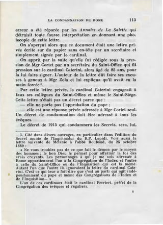 LA CONDAMNATION DE ROME 113
erreur a été réparée par les Anna•les de La Salette qui
détruisit toute fausse interprétation en donnant une pho~
tocopie de cette lettre.
On s'aperçut alors que ce document était une lettre pri-
vée écrite sur du papier sans en-tête par un secrétaire· et
simplement signée par le cardinal.
On apprit par la suite qu'elle fut rédigée sous la pres-
sion de Mgr Cortet par un secrétaire du Saint-Office qui fit
pression sur le cardinal Caterini, alors âgé de 85 ans, pour
la lui faire signer. L'auteur de la lettre dût faire ses excu-
ses à genoux à Mgr Zola et lui expliqua qu'il avait eu la
main forcée 3
•
Par cette lettre privée, le cardinal Caterini engageait à
faux ses collègues du Saint-Office et même le Saint-Siège.
Cette lettre n'était pas un décret parce que :
- elle ne porte pas l'approbation du pape ;
- elle est une réponse privée adressée à Mgr Cortet seul.
Un décret de condamnation doit être adressé à tous les
évêques.
Le décret de 1915 qui condamnera les Secrets, sera, lui,
3. Cité dans divers ouvrages, en particulier dans l'édition du
Secret munie de l'Imprimatur du R.P. Lcpidi. Voir aussi la
lettre suivante de Mélanie à l'abbé Roubaud, du 25 octobre
1880:
c Ne vous troublez pas de ce que fait le démon par le moyen
des hommes ; le bon Dieu le permet :pour affermir la foi des
vrais croyants. Les personnages à qm je me suis adressée à
Rome appartiennent l'un à la Congrégation de l'Index et l'autre
à celle du Saint-Office ou de l'inquisition qui est la même.
Autant l'un que l'autre ils ignoraient la lettre du cardinal Cate-
rini. C'est ce qui leur a fait dire que c'est un parti qui agit indé-
pendamment du pape et même d.es Congrégations d e l'index et
de l'Inquisition... >
L'un de ces cardinaux était le cardinal Ferrieri, préfet de la
Congrégation des évêques et réguliers.
8
 