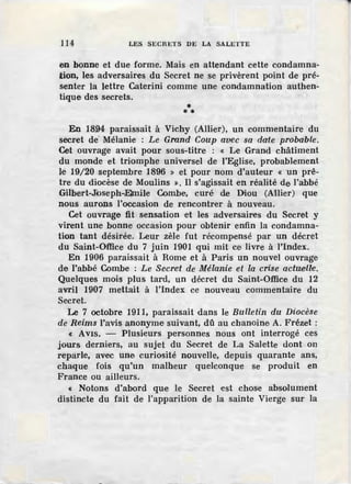 114 LES SECRETS DE LA SALETTE
en bonne et due forme. Mais en attendant cette condamna-
ition, les adversaires du Secret ne se privèrent point de pré-
senter la lettre Caterini comme une condamnation authen-
tique des secrets.
•**
En 1894 paraissait à Vichy (Allier), un commentaire du
secret de' Mélanie : Le Grand Coup avec sa date probable.
Cet ouvrage avait pour sous-titre : « Le Grand châtiment
du monde et triomphe universel de l'Eglise, probablement
le 19/20 septembre 1896 » et pour nom d'auteur « un prê-
tre du diocèse de Moulins ». Il s'agissait en réalité de l'abbé
.Gilbert-Jioseph-Elmile Combe, curé de Diou (Allier) que
nous aurons l'occasion de rencontrer à nouveau.
Cet ouvrage fit sensation ·et les adversaires du Secret y
virent une bonne occasion pour obtenir enfin la condamna-
tion tant désirée. Leur zèle fut récompensé par un décret
du Saint-Office du 7 juin 1901 qui mit ce livre à l'index.
En 1906 paraissait à Rome et à Paris un nouvel ouvrage
d·e l'abbé Combe : Le Secret de Mélanie et la crise actœeill·e.
Quelques mois plus tard, un décret du Saint-Office du 12
avril 1907 mettait à l'index ce nouveau commentaire du
Secret.
Le 7 octobre 1911, paraissait dans le Bulletin du Diocése
de Reims l'avis anonyme suivant, dû au chanoine A. Frézet :
« Avis. - Plusieurs personnes nous ont interrogé ces
jours derniers, au sujet du Secret de La Salette dont on
repàrle, av·ec une curiosité nouvelle, depuis quarante ans,
chaque fois qu'un malheur quelconque se produit en
France ou ailleurs.
« Notons d'abord que le Secret est chose absolument
distincte du fait de l'apparition de la sainte Vierge sur la
 