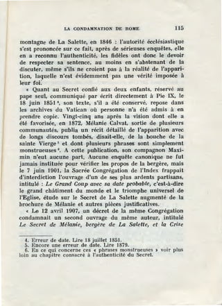 LA CONDAMNATION DE ROME 115
montagne de La Salette, en 1846 : l'autorité écclésiastique
s'est prononcée sur ce fait, après de sérieuses enquêtes, elle
en a reconnu l'authenticité, les fidèles ont donc le devoir
de respecter sa sentence, au moins en s'abstenant de la
discuter, même s'ils ne croient pas à la réalité de l'appari-
tion, laquelle n'est évidemment pas une vérité imposée à
leur foÏ:
« Quant au Secret confié aux deux enfants, réservé au
pape seul, communiqué par écrit directement à Pie IX, le
18 juin 1851 4, son texte, s'il a été conservé, repose dans
les archives du Vatican où personne n'a été admis à en
prendre copie. Vingt-cinq ans après la vision dont elle a
été favorisée, en 1872, Mélanie Calvat, sortie de plusieurs
communautés, publia un récit détaillé de l'apparition avec
de longs discoul'S tombés, disait-eue, de la bouche de la
sainte Vierge 5 et dont plusieurs phrases sont simplement
monstrueuses 6
• A cette publication, son compagnon Maxi-
min n'eut aucune part. Aucune enquête canonique ne fut
jamais instituée pour vérifier les propos de la bergère, mais
le 7 juin 1901, la Sacrée Congrégation de l'Index frappait
d'interdiction l'ouvrage d'un de ses plus ardents partisans,
intitulé : Le Grand Coup avec sa date probable, c'est-à-dire
le grand châtiment du monde et le triomphe universel de
l'Eglise, étude sur le Secret de La Salette augmenté de la
brochure de Mélanie et autres pièces justificatives.
« Le 12 avril 1907, un décret de la même Congrégation
condamnait un second ouvrage du même auteur, intitulé
Le Secret de Mélanie, bergère de La Sa·lette, et la Crise
4. Erreur de date. Lire 18 juillet 1851.
5. Encore une erreur de date. Lire 1879.
6. En ce qui concerne ces < phrases monstrueuses > voir plus
loin au chapitre consacré à l'authenticité du Secret.
 