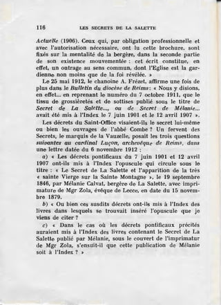 116 LES SECRETS DE LA SALETTE
Actuelle (1906). Ceux qui, par obligation professionnelle et
avec l'autorisation nécessaire, ont lu cette brochure. sont
fixés sur la mentalité de la bergère, dans la seconde partie
de son existence mouvementée : cet écrit constitue, en
effet, un outrage au sens commun, dont l'Eglise est la gar-
dfonne non moins que de la foi révélée. »
Le 25 mai 1912, le chanoine A. Frézet, affirme une fois de
plus dans le Bulletin du diocèse de Reims: « Nous y disions,
en effet... ·en reprenant I.e numéro du 7 octobre 1911, que le
tissu de grossièretés et de sottises publié sous le titre de
Secret Œe La Saietter..., ou de Secret de Mélanie...
avait été mis à l'index le 7 juin 1901 et le 12 avril 1907 ».
Les décrets du Saint-Office visaient-ils le secret lui-même
ou bien les ouvrages de l'abbé Combe ? Un fervent des
Secrets, le marquis de la Vauzelle, posait les trois questions
suivantes au cardinal Luçon, archevêque· de Reims, dans
une lettre datée du 6 novembre 1912 :
a) « Les décrets pontificaux du 7 juin 1901 et 12 avril
1907 ont-ils mis à l'index l'opuscule qui circule sous le
titre : « Le Secret de La Salette et l'apparition de la très
« sainte Vierge· sur la Sainte Montagne », le 19 septembre
1846, par Mélanie Calvat, bergère de La Salette, avec impri-
mature de Mgr Zola, évêque de Lecce, en date du 15 novem-
bre 1879.
b) « Ou bien ces susdits décrets ont-ils mis à l'index des
livres dans lesquels se trouvait inséré l'opuscule que je
viens de citer?
c) « Dans l·e cas où les décrets pontificaux précités
auraient mis à l'index des livres contenant le Secret de La
Salette publié par Mélanie, sous le couvert de l'imprimatur
de Mgr Zola, s'ensuit-il que cette publication de Mélanie
soit à l'index ? »
 