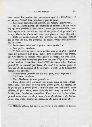 L'APPARITION 13
ront entre les mains des personnes qui les tiendront, et
les autres feronf leur pénitence pa.r la· faim.
c Les noix deviendront gâtées, les raisins pourriront.
« Ici, la Dame garda un moment le silence ; il me sem-
bla qu'elle parlait à Maximin ; mais je n'entendais rien.
Puis après, elle me dit un secret en patois' et pendant ce
temps Maximin s'amusait avec des pierres. Puis elle dit :
« S'ils se convertiss·ent, les pierres, les rochers seront
des monts de blé, les pommes de terre seront ensemencées
par la terre.
« Faites-vous bien votre prière, mes petits ? )
« Pas guère, madame.
« Il faut bien la faire, mes petits, soir et matin ; quand
vous ne pourrez pas faire plus, dire seulement un Pater,
un Ave Maria, -et quand vous aurez le temps, en dire plus.
« Il ne va que quelques femmes un peu d'âge à la messe,
et les autres travaillent tout l'été, le dimanche, l'hiver,
quand ils ne savent que faire, ils vont à la me·sse pour se
moquer de la re.Ugion et le carême, ils vont à la boucherie
comme les chiens.
« N'avez-vous jamais vu du blé gâté, mes en:farits ?
« Oh I non, madame.
c Non, Madame, je n:'ai jamais vu.
« Vous devez bien en avoir vu, vous, mon enfant (Maxi-
min), u1ne fois vers le Coin avec votre père. Le maitre die
la pièce dit à uo.tre père : d'aller voir son blé gâ'fé, vous
allâtes, (l prit deux, trois épis de blé dans sa main; les
frotta, tout tomba en poussière. Vous vous en retournâtes,
quand vous étiez en deçà loin d'un:e• demi-heu·re de Corps,
voire père vous donna un morceau de pain et vous dit .:
4. Méla-nie affirme ici que le secret lui a été donné en patois.
 