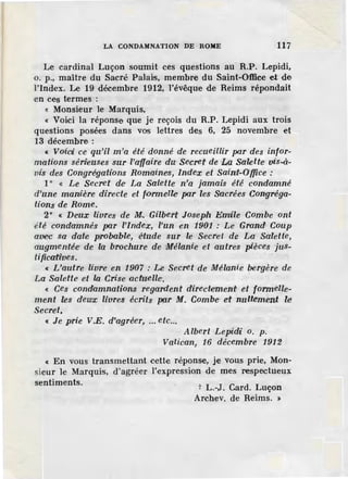 LA CONDAMNATION DE ROME 117
Le cardinal Luçon soumit ces questions au R.P. Lepidi,
o. p., maître du Sacré Palais, membre du Saint-Office et de
l'index. Le 19 déeembre 1912, l'évêque de Reims répondait
en ces termes :
~ Monsieur le Marquis,
« Voici la réponse que je reçois du R.P. Lepidi aux trois
questions posées dans vos lettres des 6, 25 novembre et
13 décembre :
« Voici ce qu'il m 'a été donné de recueillir par des infor-
mations sén1euses sur l'affaire du· Secret de La Salette· vis-à-
vis des Congrégations Romaine·s, Index et Saint-O'{fice :
1° « Le Secret de La Salette n'a jamais été condamné
d'une manière directe et formelle· par les S'<lcrées Congréga-
tions de Rome.
2° « Deux livres de M. Gilbert .Joseph Emrile Combe ont
été condamnés par l'index, l'un en 1901 : Le Grond Coup
avec sa· date p;robable, étude sur le Secre·t de La Salette,
augmentée de la brochure de Mélanie et autres pièces jus-
tificaffoes.
« L'autre lfore en 1907 : Le Secret de Mélanie bergère de
La Salette et la Crise actuelle·.
« Ces condamnations regardent directement et formelle-
ment les dewx livres écrits par M. Combe et nullement le
Secret.
« Je prie V.E. d'agréer, ... etc...
Albert Lepidi o. p.
Vatican, 16 décembre 1912
« En vous transmettant cette réponse, je vous prie, Mon-
sieur le Marquis, d'agréer l'expression de mes respectueux
sentiments.
t L.-J. Card. Luçon
Archev. de Reims. >
 