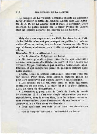 118 LES SECRETS DE LA SALETTE
Le marquis de La Vauzelle demanda ensuite au chanoine
Giray d'insérer la lettre du cardinal Luçon dans Les Anna-
les de N.-D. de La Salette dont il était le directeur. Cette
insertion ne parut jamais car le futur évêque de Cahors
était un ennemi acharné des Secrets de La Salette 7
•
** *
Mais deux ans auparavant, en 1911, les Annales de N.-D.
de La Sale~te n'avaient pas manqué de publier la condam-
nation d'une revue trop favorable aux fameux secrets. Nous
reproduisons, ci-dessous les extraits se rapportant à cette
affaire :
Décembre 1910 : « Attention ! »
« De la Semaine Religieuse de Laval :
« On nous prie de signaler une Revue qui s'intitule ~
Annales mensuelles de'S Croisés de Marle et des Apôtres des
derniers temps, couronnées par maintes bénédictions apos-
toliques, et qui compterait, ·paraît-il, quelques lecteurs dans
notre diocèse.
« Cette Revue se prétend catholique : plusieurs l'ont cru
sur parole. Pour nous, nous sommes certains qu'elle ne
peut être approuvée par aucune autorité ecclésiastique.
c Les articles qu'elle renferme sont, en effet, également
contraires au bon sens, à la vraie foi et à la piété sérieuse.
C'est un tissu de divagations. »
« L'entrefilet a paru dans la Croix de Paris, le mardi
15 novembre 1910 : c'est une simple information que nous
reproduisons, sous le même titre, dans les mêmes termes et
sans commentaires, pour l'instruction de nos lecteurs. »
Janvier 191.1 : « Une revue condamnée ».
« Pour confirmer une note parue dans nos Annales de
7. Voir le chapitre consacré à l'authenticité du Secret.
 