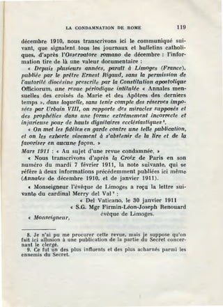 LA CONDAMNATION DE ROJl[E 119
décembre 1910, nous transcrivons ici le communiqué sui-
vant, que signalent tous les journaux et bulletins catholi-
ques, d'après l'Osservatore romano de décembre : l'infor-
mation tire de là une valeur documentaire :
« Depuis plusieurs annêes, parait à Limoge'S (France),
publiée par le prêtre Ernest Rigaud, sans la permission de
l'autorité diocésine prescrite par la Constitution apostolique
Offieiorum, une revue périodique in:ttitulée « Annales men-
suelles des croisés de Marie et des Apôtres des derniers
temps », dans laqu·elle, sans tenir compfu des rêserves imp<>-
sées par Urbain VIII, on rapporte des miracles' supposés et
des prophéties dans une forme extrêmement iincorrecte ef
injurieuse pour de hauts dz'gnitaires ecclésiastiquesi 8•
« On met les fidèlest en garde contre une teille publication,
et on les exhorte vivement à s'abstenir de la lire et de la
favoriser en. aucune· façon. :)
Mars 191.1 : « Au sujet d'une revue condamnée. »
< Nous transcrivons d'après la Croix de Paris en son
numéro du mardi 7 février 1911, la note suivante, qui se
réfère à deux informations pr.écédemment publiées ici même
(Annales de décembre 1910, et de janvier 1911).
< Monseigneur l'évêque de Limoges a reçu la lettre sui-
vante du cardinal Merry del Val 9
:
« Del Vaticano, le 30 janvier 1911
« S.G. Mgr Firmin-Léon-Joseph Renouard
« Monseigneur,
évêque de Limoges.
8. Je n'ai pu me procurer cette revue, mais je suppose qu'on
fait ici allusion à une publication de la partie du Secret concer-
nant le clergé.
9. Ce fut un des plus influents et des plus acharnés parmi les
ennemis du Secret.
 