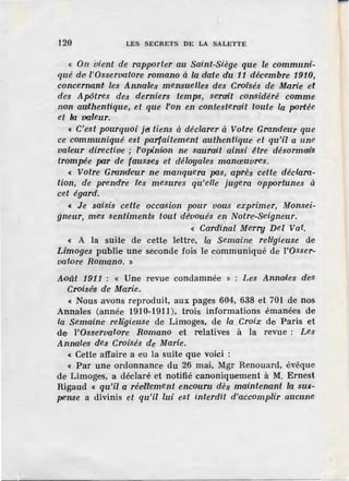 120 LES SECRETS DE LA SALETTE
« On vient de rapporter au Saint-Siège que le communi-
qué de; l'Osservatore romano à la date du 11 décembre 1910,
concernan~ les Annales mensuelles des Crol1sés de Marie et
des Apôtres des derniers temps, se'rait considéré comme
non authentique, et que l'on en contesterait toute la portée
et l:a valeur.
« C'est pourquoi jeJ. tiens à déclarer à Votre Grandeur que
ce communiqué est parfaitem ent authentique et qu'il a une
valeur directive ; l'opini-on ne saurait ainsi être désormai's
trompée par de fausS<es et déloyales manœuvres.
« Votre Grondeur ne manquera pas, après cette déclara-
tion, de prendre les mesures qu'elle jugera opPortunes à
cet égard.
« Je saisis cette occasion Pour vous exprimer, Monsei-
gneur, mes sentimen~s tout dévoués en Notrec.Sieigneur.
« Cardinal Merry Del Val.
« A la suite de cette lettre; la Semaine religieuse de
Limoges publie une seconde fois le communiqué de l'Osser-
vato-re Romano. »
A<>ût 1911 : « Une revue condamnée » : Les Annail.es des
Croisés de Marie.
« Nous avons reproduit, aux pages 604, 638 et 701 de nos
Annales (année 1910-1911), trois informations émanées de
la Semaine rehgieuse de Limoges, de la Croix de Paris et
de l'Osservatore Romano et relatives à la revue : Les
Annales des Croisés de Marie.
« Cette affaire a eu la suite que voici :
« Par une ordonnance du 26 mai, Mgr Renouard, évêque
de Limoges, a déclaré et notifié canoniquement à M. Ernest
Rigaud « qu'il a rée<llement encouru dès maintenant la sus-
pense a divinis et qu'il lui est interdit d'aecomplir aucune
 