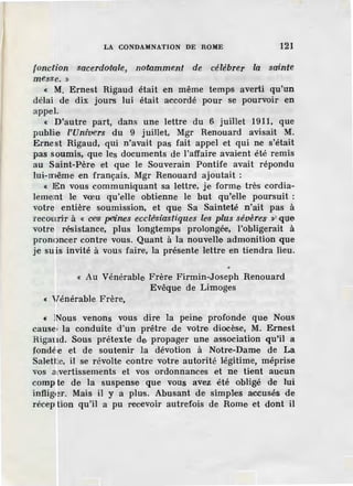 LA CONDAMNATION DE ROME 121
fonction sacerdol'ale, notamment de célébrer la sainte
messe. »
« M. Ernest Rigaud était en même temps averti qu'un
délai de dix jours lui était accordé pour se pourvoir en
appel.
« D'autre part, dans une lettre du 6 juillet 1911, que
publie l'Um1
vers du 9 juillet, Mgr Renouard avisait M.
Ernest Rigaud, qui n'avait pas fait appel et qui ne s'était
pas soumis, que les documents de l'affaire avaient été remis
au Saint-Père et que le Souverain Pontife avait répondu
lui-même en français. Mgr Renouard ajoutait :
« En vous communiquant sa lettre, je forme très cordia-
lement le vœu qu'elle obtienne le but qu'elle poursuit :
votre entière soumission, et que Sa Sainteté n'ait pas à
recourir à « oes petines ecdêsiastiques le'S plus séveres »' que
votre résistance, plus longtemps prolongée, l'obligerait à
prononcer contre vous. Quant à la nouvelle admonition que
je suis invité à vous faire, la présente lettre en tiendra lieu.
•
« Au Vénérable Frère Firmin-Joseph Renouard
Evêque de Limoges
« Vénérable Frère,
« Nous venons vous dire la peine profonde que Nous
cause la conduite d'un prêtre de votre diocèse, M. Ernest
Rigaud. Sous prétexte de propager une association qu'il a
fondée et de soutenir la dévotion à Notre-Dame de La
Salette, il se révolte contre votre autorité légitime, méprise
vos a vertissements et vos ordonnances et ne tient aucun
compte de la suspense . que vous avez été obligé de lui
infliger. Mais il y a plus. Abusant de simples accusés de
réception qu'il a pu recevoir autrefois de Rome et dont il
 