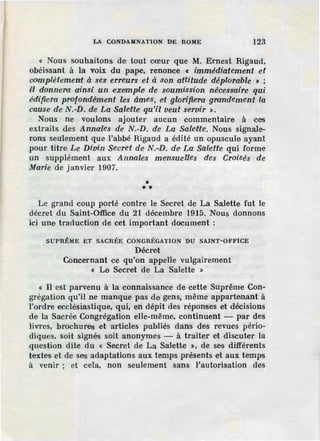 LA CONDAMNATION DE ROME 123
« Nous souhaitons de tout cœur que M. Ernest Rigaud,
obéissant à la voix du pape, renonce « immédiatement et
complëtement à ses erreurs et à son aftitude déplorable > ;
z1l donnero ainsi un exemple de soumission né·cessaire qui
édi,fi.era profondément les âmes, et glorifie'ra. grandement la
cause de N.-D. de La Sale'fte qu'il veut servir ».
Nous ne voulons ajouter aucun commentaire à ces
extraits des Annales de N.-D. de La Salefife. Nous signale-
rons seulement que l'abbé Rigaud a édité un opuscule ayant
pour titre Le Divin Secret de N.-D. de La Salette qui forme
un supplément aux Annales mensuelles des Croisés de
Marie de janvier 1907.
** *
Le grand coup porté contre le Secret de La Salette fut le
décret du Saint-Office du 21 décembre 1915. Nous donnons
ici une traduction de cet important document :
SUPRÊME ET SACRÉE CONGRÉGATION DU SAINT-OFFICE
Décret
Concernant ce qu'on appelle vulgairement
« Le Secret' de La Salette »
« Il est parvenu à la connaissance de cette Suprême Con-
grégation qu'il ne manque pas de gens, même appartenant à
l'ordre ecclésiastique, qui, en dépit des réponses et décisions
de la Sacrée Congrégation elle-même, continuent - par des
livres, brochures et articles publiés dans des revues pério-
diques, soit signés soit anonymes - à traiter et discuter la
question dite du « Secret de La Salette :., de ses différents
textes et de ses adaptations aux temps présents et aux temps
à venir ; et cela, non seulement sans l'autorisation des
 