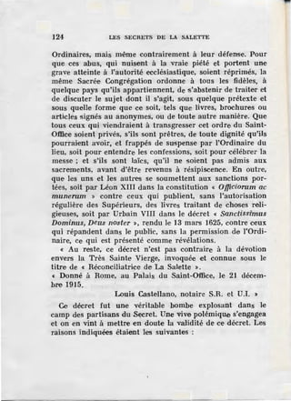 124 LES SECRETS DE LA SALETTE
Ordinaires, mais même contrairement à leur défense. Pour
que ces abus, qui nuisent à la vraie piété et portent une
grave atteinte à l'autorité ecclésiastique, soient réprimés, la
même Sacrée Congrégation ordonne à tous les fidèles, à
quelque pays qu'ils appartiennent, de s'abstenir de traiter et
de discuter le sujet dont il s'agit, sous quelque prétexte et
sous quelle forme que ce soit, tels que livres, brochures ou
articles signés au anonymes, ou de toute autre manière. Que
tous ceux qui viendraient à transgresser cet ordre du Saint-
Office soient privés, s'ils sont prêtres, de toute dignité qu'ils
pourrai,ent avoir, et frappés de suspense par I'Ordinaire du
lieu, soit pour entendre. les confessions, soit pour célébrer la
messe· ; et s'ils sont laïcs, qu'il ne soient pas admis aux
sacrements, avant d'être revenus à résipiscence. En outre,
que les uns et les autres se soumettent aux sanctions por-
tées, soit par Léon XIII dans la constitution « Officiorum ac
munerum » contre ceux qui publient, sans l'autorisation
régulière des Supérieurs, des livres traitant de choses reli-
gieuses, soit par Urbain VIII dans le décret « Sanctissimus
Dominus, Deus noster », rendu J,e 13 mars 1625, contre ceux
qui répandent dans le public, sans la permission de l'Ordi-
naire, ce qui est présenté comme révélations.
« Au reste, ce décret n'est pas contraire à la dévotion
envers la Très Sainte Vierge, invoquée et connue sous le
titre de « Réconciliatrice de La Salette ».
« Donné à Rome, au Palais du Saint-Office, le 21 décem-
bre 1915.
Louis Castellano, notaire S.R. et U.I. »
Ce décret fut une véritable bombe explosant dans le
camp des partisans du Secret. Une vive polémiqUe s'engagea
et on en vint à mettre en doute la validité de ce décret. Les
raisons indiquées étaient les suivantes :
 